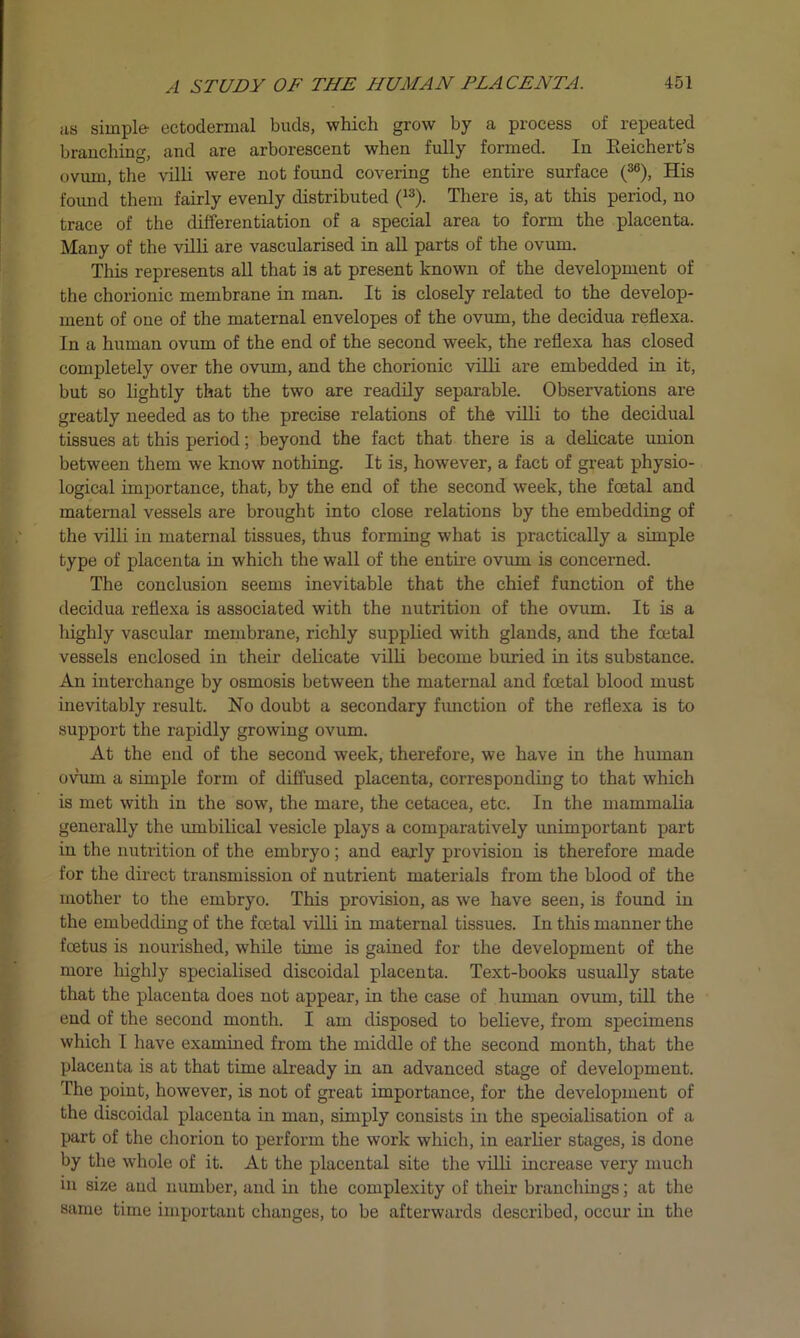 as simple- ectodermal buds, which grow by a process of repeated branching, and are arborescent when fully formed. In Keichert’s ovum, the villi were not found covering the entire surface (36), His found them fairly evenly distributed (13). There is, at this period, no trace of the differentiation of a special area to form the placenta. Many of the villi are vascularised in all parts of the ovum. This represents all that is at present known of the development of the chorionic membrane in man. It is closely related to the develop- ment of one of the maternal envelopes of the ovum, the decidua reflexa. In a human ovum of the end of the second week, the reflexa has closed completely over the ovum, and the chorionic villi are embedded in it, but so lightly that the two are readily separable. Observations are greatly needed as to the precise relations of the villi to the decidual tissues at this period; beyond the fact that there is a delicate union between them we know nothing. It is, however, a fact of great physio- logical importance, that, by the end of the second week, the foetal and maternal vessels are brought into close relations by the embedding of the villi in maternal tissues, thus forming what is practically a simple type of placenta in which the wall of the entire ovum is concerned. The conclusion seems inevitable that the chief function of the decidua reflexa is associated with the nutrition of the ovum. It is a highly vascular membrane, richly supplied with glands, and the foetal vessels enclosed in their delicate villi become buried in its substance. An interchange by osmosis between the maternal and foetal blood must inevitably result. No doubt a secondary function of the reflexa is to support the rapidly growing ovum. At the end of the second week, therefore, we have in the human ovum a simple form of diffused placenta, corresponding to that which is met with in the sow, the mare, the cetacea, etc. In the mammalia generally the umbilical vesicle plays a comparatively unimportant part in the nutrition of the embryo; and early provision is therefore made for the direct transmission of nutrient materials from the blood of the mother to the embryo. This provision, as we have seen, is found in the embedding of the fcetal villi in maternal tissues. In this manner the fcetus is nourished, while time is gained for the development of the more highly specialised discoidal placenta. Text-books usually state that the placenta does not appear, in the case of human ovum, till the end of the second month. I am disposed to believe, from specimens which I have examined from the middle of the second month, that the placenta is at that time already in an advanced stage of development. The point, however, is not of great importance, for the development of the discoidal placenta in man, simply consists in the specialisation of a part of the chorion to perform the work which, in earlier stages, is done by the whole of it. At the placental site the villi increase very much in size and number, and hi the complexity of their branchings; at the same time important changes, to be afterwards described, occur in the