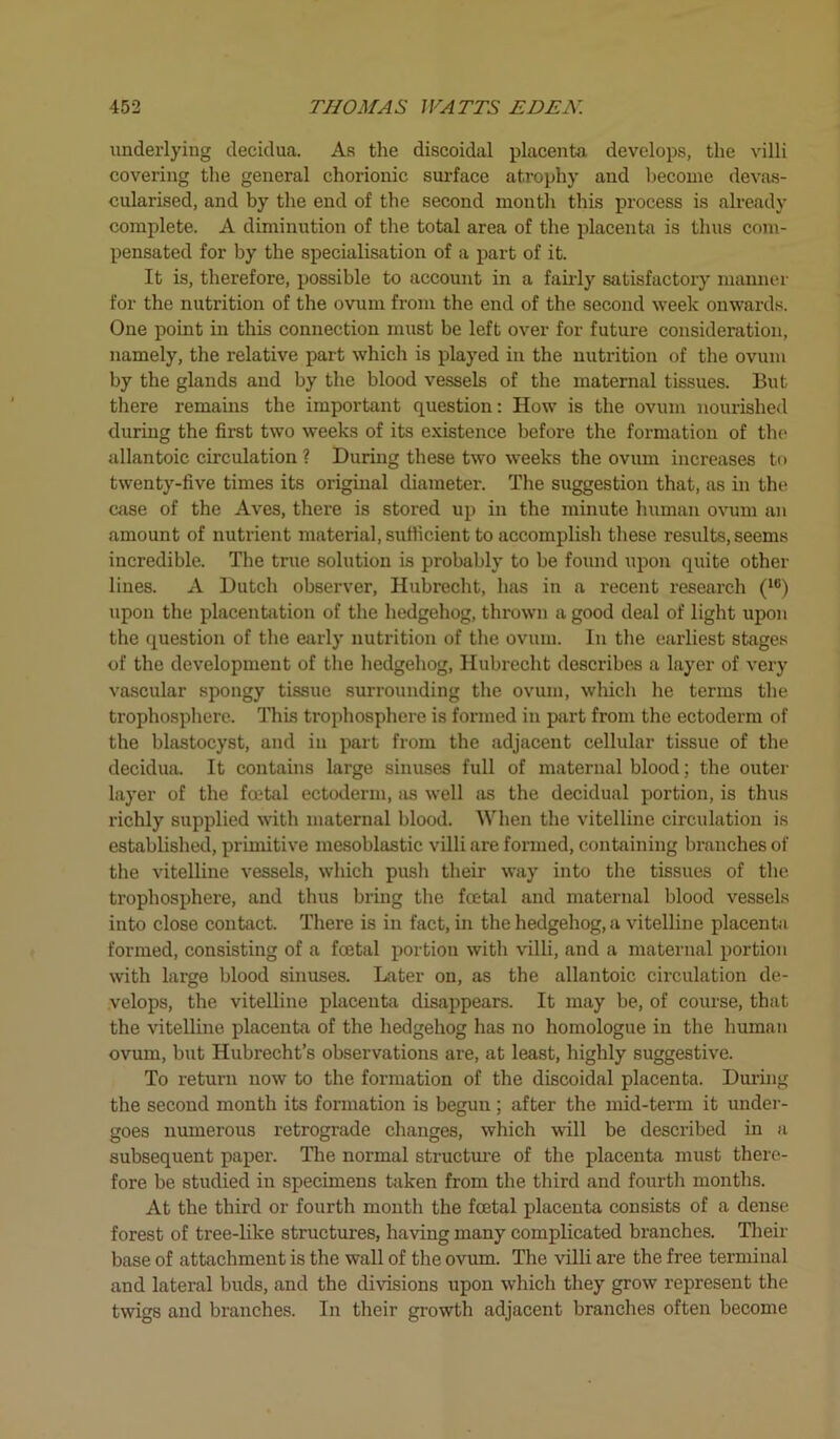 underlying decidua. As the discoidal placenta develops, the villi covering the general chorionic surface atrophy and become devas- cularised, and by the end of the second month this process is already complete. A diminution of the total area of the placenta is thus com- pensated for by the specialisation of a part of it. It is, therefore, possible to account in a fairly satisfactory manner for the nutrition of the ovum from the end of the second week onwards. One point in this connection must be left over for future consideration, namely, the relative part which is played in the nutrition of the ovum by the glands and by the blood vessels of the maternal tissues. But there remains the important question: How is the ovum nourished during the first two weeks of its existence before the formation of the* allantoic circulation ? During these two weeks the ovum increases to twenty-five times its original diameter. The suggestion that, as in the case of the Aves, there is stored up in the minute human ovum an amount of nutrient material, sufficient to accomplish these results, seems incredible. The true solution is probably to be found upon quite other lines. A Dutch observer, Hubrecht, has in a recent research (16) upon the placentation of the hedgehog, thrown a good deal of light upon the question of the early nutrition of the ovum. In the earliest stages of the development of the hedgehog, Hubrecht describes a layer of very vascular spongy tissue surrounding the ovum, which he terms the trophosphere. This trophosphere is formed in part from the ectoderm of the blastocyst, and in part from the adjacent cellular tissue of the decidua. It contains large sinuses full of maternal blood; the outer layer of the foetal ectoderm, as well as the decidual portion, is thus richly supplied with maternal blood. When the vitelline circulation is established, primitive mesoblastic villi are formed, containing branches of the vitelline vessels, which push their way into the tissues of the trophosphere, and thus bring the foetal and maternal blood vessels into close contact. There is in fact, in the hedgehog, a vitelline placenta formed, consisting of a foetal portion with villi, and a maternal portion with large blood sinuses. Hater on, as the allantoic circulation de- velops, the vitelline placenta disappears. It may be, of course, that the vitelline placenta of the hedgehog has no homologue in the human ovum, but Hubrecht’s observations are, at least, highly suggestive. To return now to the formation of the discoidal placenta. During the second month its formation is begun ; after the mid-term it under- goes numerous retrograde changes, which will be described in a subsequent paper. The normal structure of the placenta must there- fore be studied in specimens taken from the third and fourth months. At the third or fourth month the foetal placenta consists of a dense forest of tree-like structures, having many complicated branches. Their base of attachment is the wall of the ovum. The villi are the free terminal and lateral buds, and the divisions upon which they grow represent the twigs and branches. In their growth adjacent branches often become