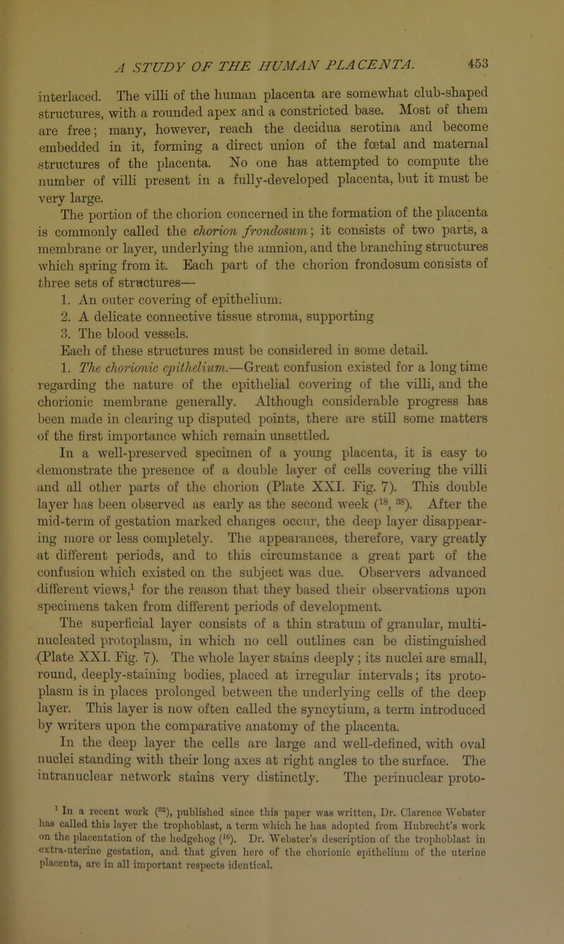 interlaced. The villi of the human placenta are somewhat club-shaped structures, with a rounded apex and a constricted base. Most of them are free; many, however, reach the decidua serotina and become embedded in it, forming a direct union of the fcetal and maternal structures of the placenta. No one has attempted to compute the number of villi present in a fully-developed placenta, but it must be very large. The portion of the chorion concerned in the formation of the placenta is commonly called the chorion frondosum; it consists of two parts, a membrane or layer, underlying the amnion, and the branching structures which spring from it. Each part of the chorion frondosum consists of three sets of structures— 1. An outer covering of epithelium; 2. A delicate connective tissue stroma, supporting 3. The blood vessels. Each of these structures must be considered in some detail. 1. The chorionic epithelium.—Great confusion existed for a long time regarding the nature of the epithelial covering of the villi, and the chorionic membrane generally. Although considerable progress has been made in clearing up disputed points, there are still some matters of the first importance which remain unsettled. In a well-preserved specimen of a young placenta, it is easy to •demonstrate the presence of a double layer of cells covering the villi and all other parts of the chorion (Plate XXI. Fig. 7). This double layer has been observed as early as the second week (1S,3S). After the mid-term of gestation marked changes occur, the deep layer disappear- ing more or less completely. The appearances, therefore, vary greatly at different periods, and to this circumstance a great part of the confusion which existed on the subject was due. Observers advanced different views,1 for the reason that they based their observations upon specimens taken from different periods of development. The superficial layer consists of a thin stratum of granular, multi- nucleated protoplasm, in which no cell outlines can be distinguished (Plate XXI. Fig. 7). The whole layer stains deeply ; its nuclei are small, round, deeply-staining bodies, placed at irregular intervals; its proto- plasm is in places prolonged between the underlying cells of the deep layer. This layer is now often called the syncytium, a term introduced by writers upon the comparative anatomy of the placenta. In the deep layer the cells are large and well-defined, with oval nuclei standing with their long axes at right angles to the surface. The intranuclear network stains very distinctly. The perinuclear proto- ’ In a recent work (53), published since this paper was written, Dr. Clarence Webster has called this layer the trophoblast, a term which he has adopted from Hubrecht’s work on the placentation of the hedgehog (16). Dr. Webster’s description of the trophoblast in extra-uterine gestation, and. that given here of the chorionic epithelium of the uterine placenta, are in all important respects identical.