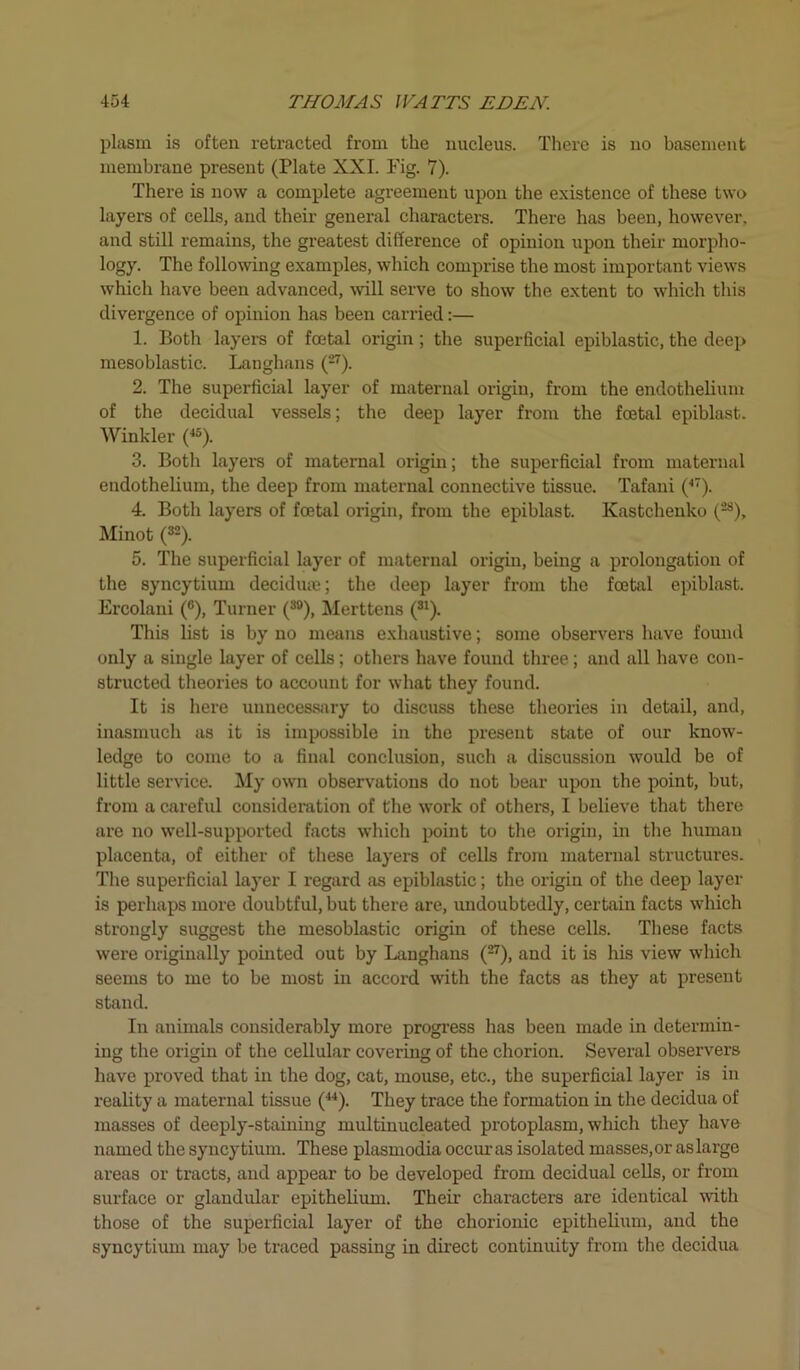 plasm is often retracted from the nucleus. There is no basement membrane present (Plate XXI. Fig. 7). There is now a complete agreement upon the existence of these two layers of cells, and their general characters. There has been, however, and still remains, the greatest difference of opinion upon their morpho- logy. The following examples, which comprise the most important views which have been advanced, will serve to show the extent to which this divergence of opinion has been carried:— 1. Both layers of foetal origin; the superficial epiblastic, the deep mesoblastic. Langhans (27). 2. The superficial layer of maternal origin, from the endothelium of the decidual vessels; the deep layer from the foetal epiblast. Winkler (45). 3. Both layers of maternal origin; the superficial from maternal endothelium, the deep from maternal connective tissue. Tafani (47). 4. Both layers of foetal origin, from the epiblast. Kastchenko (28), Minot (32). 5. The superficial layer of maternal origin, being a prolongation of the syncytium decidua;; the deep layer from the foetal epiblast. Ercolani (°), Turner (30), Merttens (31). This list is by no means exhaustive; some observers have found only a single layer of cells; others have found three; and all have con- structed theories to account for what they found. It is here unnecessary to discuss these theories in detail, and, inasmuch as it is impossible in the present state of our know- ledge to come to a final conclusion, such a discussion would be of little service. My own observations do not bear upon the point, but, from a careful consideration of the work of others, I believe that there are no well-supported facts which point to the origin, in the human placenta, of either of these layers of cells from maternal structures. The superficial layer I regard as epiblastic; the origin of the deep layer is perhaps more doubtful, but there are, undoubtedly, certain facts which strongly suggest the mesoblastic origin of these cells. These facts were originally pointed out by Langhans (27), and it is his view which seems to me to be most in accord with the facts as they at present stand. In animals considerably more progress has been made in determin- ing the origin of the cellular covering of the chorion. Several observers have proved that in the dog, cat, mouse, etc., the superficial layer is in reality a maternal tissue (44). They trace the formation in the decidua of masses of deeply-staining ruultinucleated protoplasm, which they have named the syncytium. These plasmodia occur as isolated masses, or as large areas or tracts, and appear to be developed from decidual cells, or from surface or glandular epithelium. Their characters are identical with those of the superficial layer of the chorionic epithelium, and the syncytium may be traced passing in direct continuity from the decidua