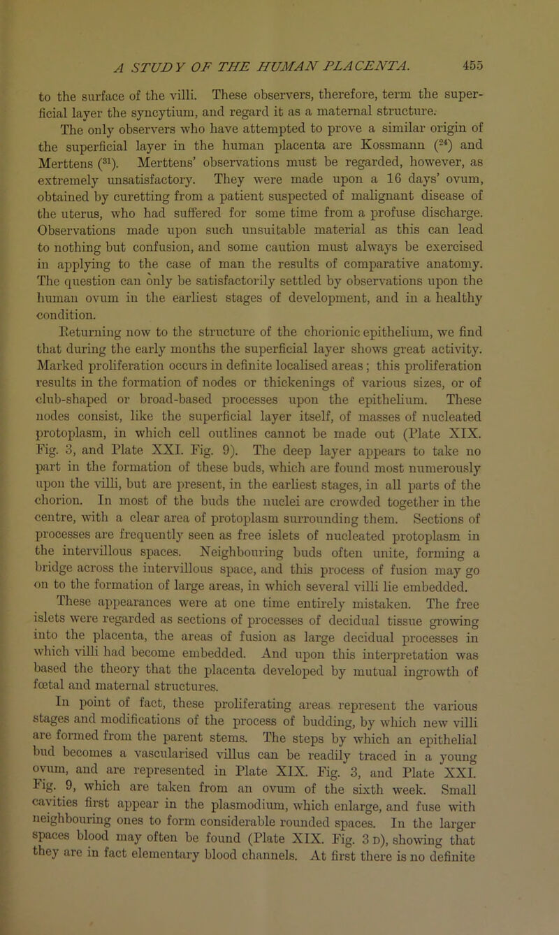 to the surface of the villi. These observers, therefore, term the super- ficial layer the syncytium, and regard it as a maternal structure. The only observers who have attempted to prove a similar origin of the superficial layer in the human placenta are Kossmann (24) and Merttens (31). Merttens’ observations must be regarded, however, as extremely unsatisfactory. They were made upon a 16 days’ ovum, obtained by curetting from a patient suspected of malignant disease of the uterus, who had suffered for some time from a profuse discharge. Observations made upon such unsuitable material as this can lead to nothing but confusion, and some caution must always be exercised in applying to the case of man the results of comparative anatomy. The question can only be satisfactorily settled by observations upon the human ovum in the earliest stages of development, and in a healthy condition. Returning now to the structure of the chorionic epithelium, we find that during the early months the superficial layer shows great activity. Marked proliferation occurs in definite localised areas ; this proliferation results in the formation of nodes or thickenings of various sizes, or of club-shaped or broad-based processes upon the epithelium. These nodes consist, like the superficial layer itself, of masses of nucleated protoplasm, in which cell outlines cannot be made out (Plate XIX. Fig. 3, and Plate XXI. Fig. 9). The deep layer appears to take no part in the formation of these buds, which are found most numerously upon the villi, but are present, in the earliest stages, in all parts of the chorion. In most of the buds the nuclei are crowded together in the centre, with a clear area of protoplasm surrounding them. Sections of processes are frequently seen as free islets of nucleated protoplasm in the intervillous spaces. Neighbouring buds often unite, forming a bridge across the intervillous space, and this process of fusion may go on to the formation of large areas, in which several villi lie embedded. These appearances were at one time entirely mistaken. The free islets were regarded as sections of processes of decidual tissue growing into the placenta, the areas of fusion as large decidual processes in which villi had become embedded. And upon this interpretation was based the theory that the placenta developed by mutual ingrowth of foetal and maternal structures. In point of fact, these proliferating areas represent the various stages and modifications of the process of budding, by which new villi are formed from the parent stems. The steps by which an epithelial bud becomes a vascularised villus can be readily traced in a young ovum, and are represented in Plate XIX. Fig. 3, and Plate XXI. Fig. 9, which are taken from an ovum of the sixth week. Small cavities first appear in the plasmodium, which enlarge, and fuse with neighbouring ones to form considerable rounded spaces. In the larger spaces blood may often be found (Plate XIX. Fig. 3 d), showing that they are in fact elementary blood channels. At first there is no definite