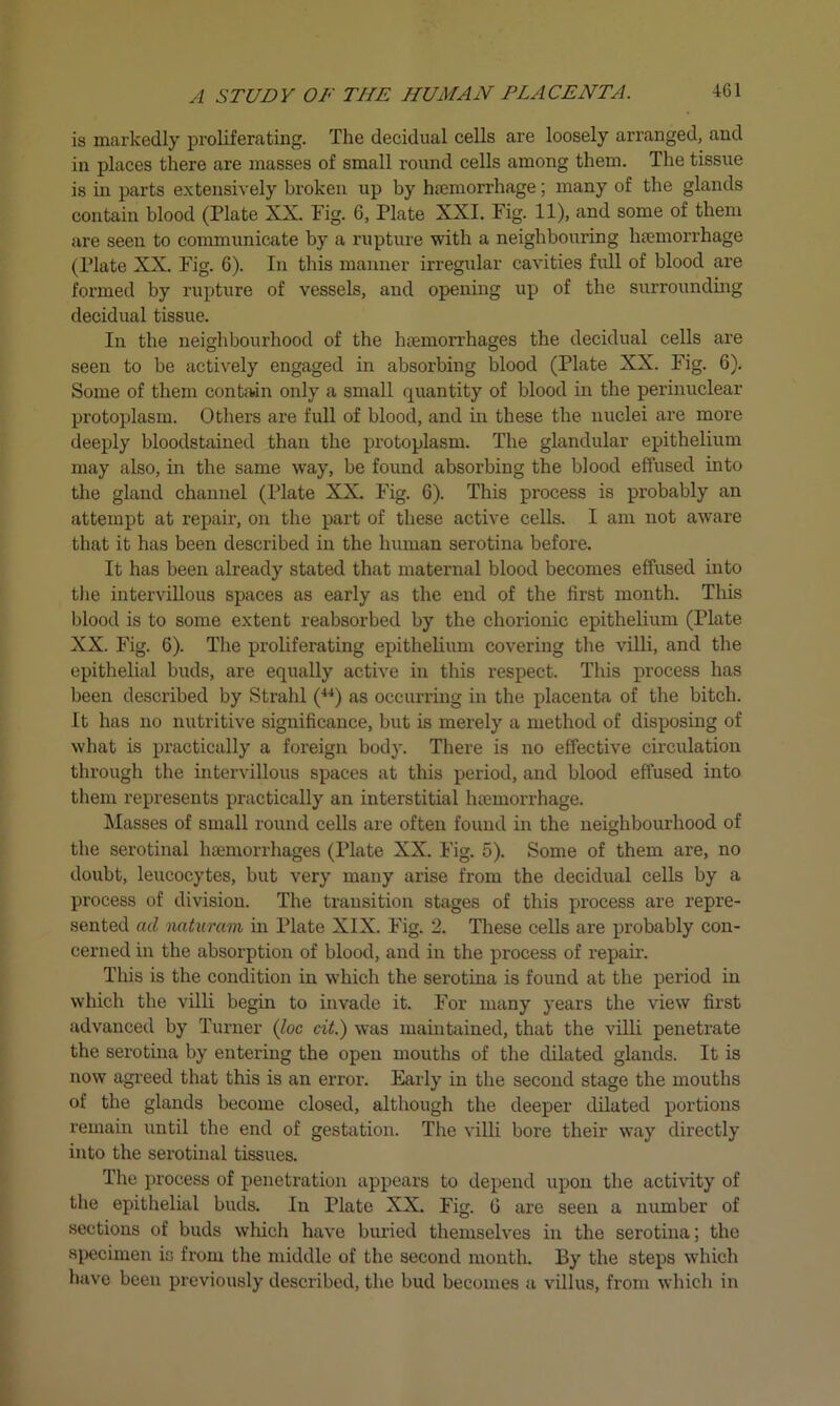 is markedly proliferating. The decidual cells are loosely arranged, and in places there are masses of small round cells among them. The tissue is in parts extensively broken up by haemorrhage; many of the glands contain blood (Plate XX. Fig. 6, Plate XXI. Fig. 11), and some of them are seen to communicate by a rupture with a neighbouring haemorrhage (Plate XX. Fig. 6). In this manner irregular cavities full of blood are formed by rupture of vessels, and opening up of the surrounding decidual tissue. In the neighbourhood of the haemorrhages the decidual cells are seen to be actively engaged in absorbing blood (Plate XX. Fig. 6). Some of them contain only a small quantity of blood in the perinuclear protoplasm. Others are full of blood, and in these the nuclei are more deeply bloodstained than the protoplasm. The glandular epithelium may also, in the same way, be found absorbing the blood effused into the gland channel (Plate XX. Fig. 6). This process is probably an attempt at repair, on the part of these active cells. I am not aware that it has been described in the human serotina before. It has been already stated that maternal blood becomes effused into the intervillous spaces as early as the end of the first month. This blood is to some extent reabsorbed by the chorionic epithelium (Plate XX. Fig. 6). The proliferating epithelium covering the villi, and the epithelial buds, are equally active in this respect. This process has been described by Strahl (44) as occurring in the placenta of the bitch. It has no nutritive significance, but is merely a method of disposing of what is practically a foreign body. There is no effective circulation through the intervillous spaces at this period, and blood effused into them represents practically an interstitial haemorrhage. Masses of small round cells are often found in the neighbourhood of the serotinal haemorrhages (Plate XX. Fig. 5). Some of them are, no doubt, leucocytes, but very many arise from the decidual cells by a process of division. The transition stages of this process are repre- sented ad naturam in Plate XIX. Fig. 2. These cells are probably con- cerned in the absorption of blood, and in the process of repair. This is the condition in which the serotina is found at the period in which the villi begin to invade it. For many years the view first advanced by Turner (loc cit.) was maintained, that the villi penetrate the serotina by entering the open mouths of the dilated glands. It is now agreed that this is an erroi\ Early in the second stage the mouths of the glands become closed, although the deeper dilated portions remain until the end of gestation. The villi bore their way directly into the serotinal tissues. The process of penetration appears to depend upon the activity of the epithelial buds. In Plate XX. Fig. G are seen a number of sections of buds which have buried themselves in the serotina; the specimen is from the middle of the second month. By the steps which have been previously described, the bud becomes a villus, from which in