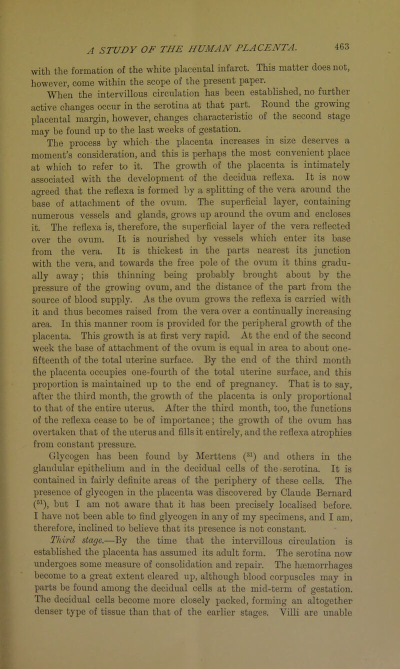 with the formation of the white placental infarct. This matter does not, however, come within the scope of the present paper. When the intervillous circulation has been established, no further active changes occur in the serotina at that part. Hound the growing placental margin, however, changes characteristic of the second stage may be found up to the last weeks of gestation. The process by which the placenta increases in size deserves a moment’s consideration, and this is perhaps the most convenient place at which to refer to it. The growth of the placenta is intimately associated with the development of the decidua reflexa. It is now agreed that the reflexa is formed by a splitting of the vera around the base of attachment of the ovum. The superficial layer, containing numerous vessels and glands, grows up around the ovum and encloses it. The reflexa is, therefore, the superficial layer of the vera reflected over the ovum. It is nourished by vessels which enter its base from the vera. It is thickest in the parts nearest its junction with the vera, and towards the free pole of the ovum it thins gradu- ally away; this thinning being probably brought about by the pressure of the growing ovum, and the distance of the part from the source of blood supply. As the ovum grows the reflexa is carried with it and thus becomes raised from the vera over a continually increasing area. In this manner room is provided for the peripheral growth of the placenta. This growth is at first very rapid. At the end of the second week the base of attachment of the ovum is equal in area to about one- fifteenth of the total uterine surface. By the end of the third month the placenta occupies one-fourth of the total utei’ine surface, and this proportion is maintained up to the end of pregnancy. That is to say, after the third month, the growth of the placenta is only proportional to that of the entire uterus. After the third month, too, the functions of the reflexa cease to be of importance; the growth of the ovum has overtaken that of the uterus and fills it entirely, and the reflexa atrophies from constant pressure. Glycogen has been found by Merttens (31) and others in the glandular epithelium and in the decidual cells of the serotina. It is contained in fairly definite areas of the periphery of these cells. The presence of glycogen in the placenta was discovered by Claude Bernard (51), but I am not aware that it has been precisely localised before. I have not been able to find glycogen in any of my specimens, and I am, therefore, inclined to believe that its presence is not constant. Third stage.—By the time that the intervillous circulation is established the placenta has assumed its adult form. The serotina now undergoes some measure of consolidation and repair. The haemorrhages become to a great extent cleared up, although blood corpuscles may in parts be found among the decidual cells at the mid-term of gestation. The decidual cells become more closely packed, forming an altogether denser type of tissue than that of the earlier stages. Villi are unable