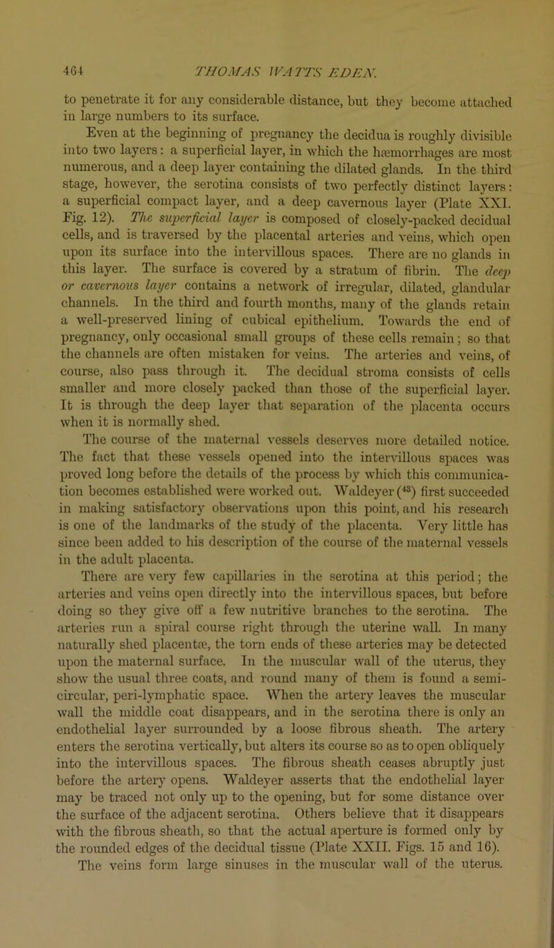 to penetrate it for any considerable distance, but they become attached in large numbers to its surface. Even at the beginning of pregnancy the decidua is roughly divisible into two layers: a superficial layer, in which the haemorrhages are most numerous, and a deep layer containing the dilated glands. In the third stage, however, the serotina consists of two perfectly distinct layers: a superficial compact layer, and a deep cavernous layer (Plate XXL Fig. 12). The, superficial layer is composed of closely-packed decidual cells, and is traversed by the placental arteries and veins, which open upon its surface into the intervillous spaces. There are no glands in this layer. The surface is covered by a stratum of fibrin. The deep or cavernous layer contains a network of irregular, dilated, glandular channels. In the third and fourth months, many of the glands retain a well-preserved lining of cubical epithelium. Towards the end of pregnancy, only occasional small groups of these cells remain; so that the channels are often mistaken for veins. The arteries and veins, of course, also pass through it. The decidual stroma consists of cells smaller and more closely packed than those of the superficial layer. It is through the deep layer that separation of the placenta occurs when it is normally shed. The course of the maternal vessels deserves more detailed notice. The fact that these vessels opened into the intervillous spaces was proved long before the details of the process by which this communica- tion becomes established were worked out. Waldeyer (43) first succeeded in making satisfactory observations upon this point, and his research is one of the landmarks of the study of the placenta. Very little has since been added to his description of the course of the maternal vessels in the adult placenta. There are very few capillaries in the serotina at this period; the arteries and veins open directly into the intervillous spaces, but before doing so they give off a few nutritive branches to the serotina. The arteries run a spiral course right through the uterine wall. In many naturally shed placentae, the torn ends of these arteries may be detected upon the maternal surface. In the muscular wall of the uterus, they show the usual three coats, and round many of them is found a semi- circular, peri-lymphatic space. When the artery leaves the muscular wall the middle coat disappears, and in the serotina there is only an endothelial layer surrounded by a loose fibrous sheath. The artery enters the serotina vertically, but alters its course so as to open obliquely into the intervillous spaces. The fibrous sheath ceases abruptly just before the artery opens. Waldeyer asserts that the endothelial layer may be traced not only up to the opening, but for some distance over the surface of the adjacent serotina. Others believe that it disappears with the fibrous sheath, so that the actual aperture is formed only by the rounded edges of the decidual tissue (Plate XXII. Figs. 15 and 16). The veins form large sinuses in the muscular wall of the uterus.