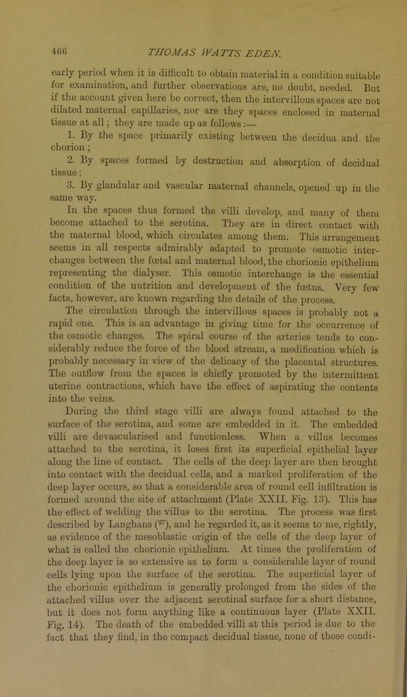 early period when it is difficult to obtain material in a condition suitable for examination, and further observations are, no doubt, needed. But if the account given here be correct, then the intervillous spaces are not dilated maternal capillaries, nor are they spaces enclosed in maternal tissue at all; they are made up as follows:— 1. By the space primarily existing between the decidua and the chorion; 2. By spaces formed by destruction and absorption of decidual tissue; 3. By glandular and vascular maternal channels, opened up in the same way. In the spaces thus formed the villi develop, and many of them become attached to the serotina. They are in direct contact with the maternal blood, which circulates among them. This arrangement seems in all respects admirably adapted to promote osmotic inter- changes between the foetal and maternal blood, the chorionic epithelium representing the dialyser. This osmotic interchange is the essential condition of the nutrition and development of the foetus. Very few facts, however, are known regarding the details of the process. The circulation through the intervillous spaces is probably not a rapid one. This is an advantage in giving time for the occurrence of the osmotic changes. The spiral course of the arteries tends to con- siderably reduce the force of the blood stream, a modification which is probably necessary in view of the delicacy of the placental structures. The outflow from the spaces is chiefly promoted by the intermittent uterine contractions, which have the effect of aspirating the contents into the veins. During the third stage villi are always found attached to the surface of the serotina, and some are embedded in it. The embedded villi are devascularised and functionless. When a villus becomes attached to the serotina, it loses first its superficial epithelial layer along the line of contact. The cells of the deep layer are then brought into contact with the decidual cells, and a marked proliferation of the deep layer occurs, so that a considerable area of round cell infiltration is formed around the site of attachment (Plate XXII. Fig. 13). This has the effect of welding the villus to the serotina. The process was first described by Langhans (27), and he regarded it, as it seems to me, rightly, as evidence of the mesoblastic origin of the cells of the deep layer of what is called the chorionic epithelium. At times the proliferation of the deep layer is so extensive as to form a considerable layer of round cells lying upon the surface of the serotina. The superficial layer of the chorionic epithelium is generally prolonged from the sides of the attached villus over the adjacent serotinal surface for a short distance, but it does not form anything like a continuous layer (Plate XXII. Fig. 14). The death of the embedded villi at this period is due to the fact that they find, in the compact decidual tissue, none of those condi-