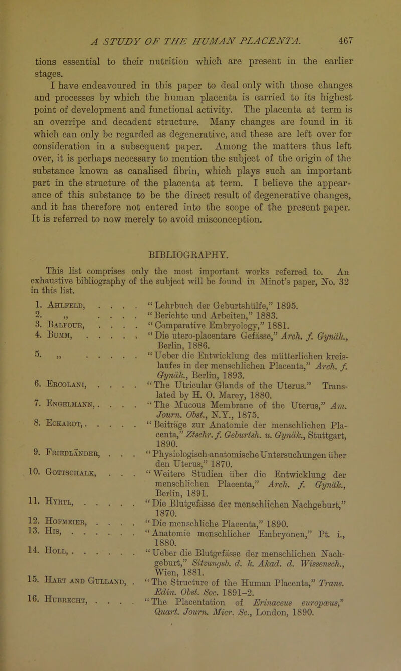 tions essential to their nutrition which are present in the earlier stages. I have endeavoured in this paper to deal only with those changes and processes by which the human placenta is carried to its highest point of development and functional activity. The placenta at term is an overripe and decadent structure. Many changes are found in it which can only be regarded as degenerative, and these are left over for consideration in a subsequent paper. Among the matters thus left over, it is perhaps necessary to mention the subject of the origin of the substance known as canalised fibrin, which plays such an important part in the structure of the placenta at term. I believe the appear- ance of this substance to be the direct result of degenerative changes, and it has therefore not entered into the scope of the present paper. It is referred to now merely to avoid misconception. BIBLIOGRAPHY. This list comprises only the most important works referred to. An exhaustive bibliography of the subject will be found in Minot’s paper, No. 32 in this list. 1. Ahlfeld, . . . 2. „ • • . 3. Balfour, . . . 4. Bumm, .... 5. „ . . . . 6. Ercolani, . . . 7. Engelmann, . . . 8. Eckardt, .... 9. Friedlander, . . 10. Gottschalk, . . 11. Hyrtl, .... 12. Hofmeier, . . 13. His, 14. Holl, 15. Hart AND GULLAND, 16. Hubrecht, . . . “Lehrbuch der Geburtshiilfe,” 1895. “Berichte und Arbeiten,” 1883. “Comparative Embryology,” 1881. “ Die utero-placentare Gefasse,” Arch. /. Gyniik., Berlin, 1886. “ Ueber die Entwicklung des miitterlichen kreis- laufes in der menschlichen Placenta,” Arch. f. Gyniik., Berlin, 1893. “ The Utricular Glands of the Uterus.” Trans- lated by H. 0. Marey, 1880. “The Mucous Membrane of the Uterus,” Am. Journ. Obst., N.Y., 1875. “ Beitriige zur Anatomie der menschlichen Pla- centa,” Ztschr. f. Geburtsh. u. Gyniik., Stuttgart, 1890. “ Physiologisch-anatomischeUntersuchungen liber den Uterus,” 1870. “ Weitere Studien liber die Entwicklung der menschlichen Placenta,” Arch. f. Gyndk., Berlin, 1891. “ Die Blutgefiisse der menschlichen Nachgeburt,” 1870. “Die mensehliche Placenta,” 1890. “Anatomie menschlicher Embryonen,” Pt. i., 1880. “ Ueber die Blutgefiisse der menschlichen Nacli- geburt,” Sitzungsb. d. k. Akad. d. Wissensch., Wien, 1881. “ The Structure of the Human Placenta,” Trans. Edin. Obst. Soc. 1891-2. “ The Placentation of Erinaceus europmis, Quart. Journ. Micr. Sc., London, 1890.