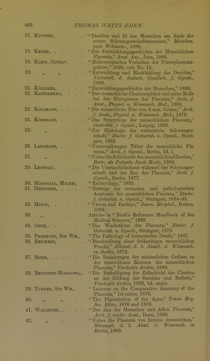 17. Kupffer, . . . . 18. Keibel, 19. Klein, Gustav, . . 20. „ 21. Kolliker, . . . . 22. Kastchenko, . . . 23. Kollmann, . . . . 24. Kossmann, . . . . 26. Lanohans, . . . . 27 ^ ' * >> .... 29. Leopold, 30. Marshall, Milnes, . 31. Merttens, . . . . 32. Minot, 33. „ 34. Orth, 35. Priestley, Sir Wm., . 36. Reichert, . . . . 37. Rohr, 38. Reinstein-Mogilowa, . 39. Turner, Sir Wm., 41. Waldeyer, . . . . 42. )) “ Decidua und Ei des Menschen am Ende der ersten Schivangerschaftsmonaten,” Miinchen. vied. Wchnschr., 1888. “ Zur Enfcwicklungsgeschichte der Menschlichen Placenta,” Anat. Am., Jena, 1889. “ Makroscopisches Verhalten der Uteroplacentar- gefiisse,” 1890, vide Ko. 12. “Entwicklung und Riickbildung der Decidua,” Verhandl. d. deutsch. Gesellsch. f. Gyniik., 1892. “ Entwicklungsgeschichte des Menschen,” 1880. “ Das menschlicke Chorionepithel imd seine Rolle bei der Histogenese der Placenta,” Arch. f. Anat., Physiol, u. Wissensch. Med., 1885. “ Die menschliclie Eier von 6 mm. Grosse,” Arch, f. Anat., Physiol, u. Wissensch. Med., 1879. “Das Syncytium der menschlichen Placenta,” Centralhl.f. Gyniik., Leipzig, 1893. “Zur Iiistologie der extrauterin Schwanger- schaft,” Ztschr. f. Gehurtsh. u. Gyniik.. Stutt- gart, 1893. “ Untersuchungen Tiiber die menschliclie Pla- centa,” Arch. f. Gyniik., Berlin, bd. i. “ UeberdieZellschicht des menschlichen Chorion,” Beitr. als Festyabe Jacob Henle, 1882. “Die Uteruschleimhaut wahrend der Sclnvanger- schaft und der Ban der Placenta,” Arch. f. Gyniik., Berlin, 1877. “Embryology,” 1893. “Beitriige zur normalen und pathologischen Anatomie der menschlichen Placenta,” Ztschr. f. Geburtsh. u. Gyniik.,” Stuttgart, 1894-95. “ Uterus and Embryo,” Journ. Morphol., Boston, 1889. Articles in “ Buck’s Reference Handbook of the Medical Sciences,” 1888. “ Das Wachsthum der Placenta,” Ztschr. f. Geburtsh. u. Gyniik., Stuttgart, 1878. “The Pathology of Intrauterine Death,” 1887. “ Beschreibung eincr friihzeitigen menschlichen Frucht,” Abhand. d. k. Akadl. d. Wissensch. zu Berlin, 1873. “Die Beziehungen der miitterlichen Gefiisse zu der intervillosen Riiumen der menschlichen Placenta,” Virchow's Archiv, 1889. “ Die Betheiligung der Zellschicht des Chorion an der Bildung der Serotina und Refiexa,” Virchow's Archiv, 1892, bd. cxxiv. “ Lectures on the Comparative Anatomy of the Placenta,” 1st series, 1876. “The Placentation of the Apes,” Trans. Roy. Soc. Edin., 1876 and 1878. “Der Bau der Menschen imd Airen. Placenta,” Arch. f. mickr. Anat., Bonn, 1890. “ Ueber die Placenta von Innuus nemestrinus,” Sitzungsb. d. k. Akad. d. Wissensch. zu Berlin, 1889.