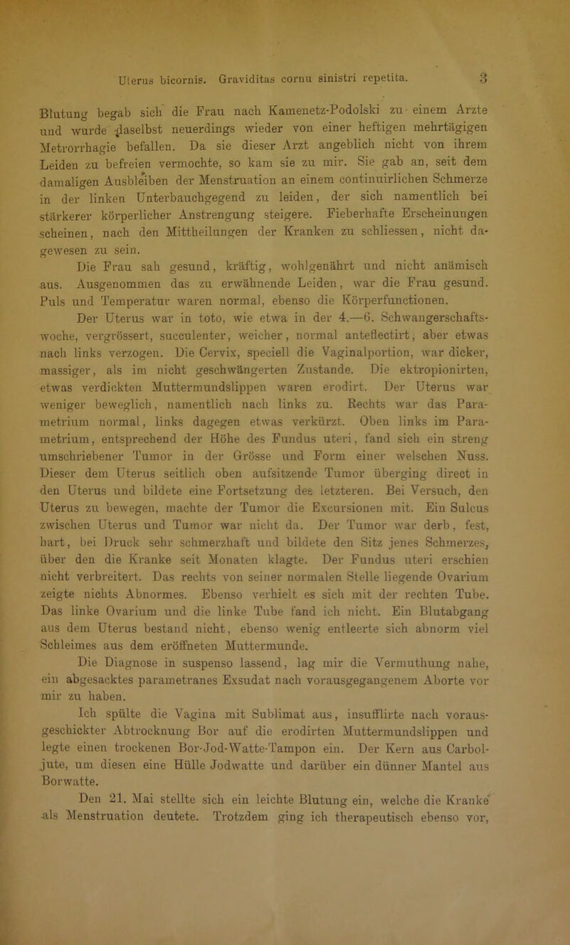 Blutung begab sich die Frau nach Kamenetz-Podolski zu einem Arzte und wurde -jlaselbst neuerdings wieder von einer heftigen mehrtägigen Metrorrhagie befallen. Da sie dieser Arzt angeblich nicht von ihrem Leiden zu befreien vermochte, so kam sie zu mir. Sie gab an, seit dem damaligen Ausbleiben der Menstruation an einem continuirlichen Schmerze in der linken Unterbauchgegend zu leiden, der sich namentlich bei stärkerer körperlicher Anstrengung steigere. Fieberhafte Erscheinungen scheinen, nach den Mittheilungen der Kranken zu schliessen, nicht da- gewesen zu sein. Die Frau sah gesund, kräftig, wohlgenährt und nicht anämisch aus. Ausgenommen das zu erwähnende Leiden, war die Frau gesund. Puls und Temperatur waren normal, ebenso die Körperfunctionen. Der Uterus war in toto, wie etwa in der 4.—6. Schwangerschafts- woche, vergrössert, sueeulenter, weicher, normal anteflectirt, aber etwas nach links verzogen. Die Cervix, speciell die Vaginalportion, war dicker, massiger, als im nicht geschwängerten Zustande. Die ektropionirten, etwas verdickten Muttermundslippen waren erodirt. Der Uterus war weniger beweglich, namentlich nach links zu. Rechts war das Para- metrium normal, links dagegen etwas verkürzt. Oben links im Para- metrium, entsprechend der Höhe des Fundus uteri, fand sich ein streng umschriebener Tumor in der Grösse und Form einer welschen Nuss. Dieser dem Uterus seitlich oben aufsitzende Tumor überging direct in den Uterus und bildete eine Fortsetzung des letzteren. Bei Versuch, den Uterus zu bewegen, machte der Tumor die Excursionen mit. Ein Sulcus zwischen Uterus und Tumor war nicht da. Der Tumor war derb, fest, hart, bei Druck sehr schmerzhaft und bildete den Sitz jenes Schmerzes, über den die Kranke seit Monaten klagte. Der Fundus uteri erschien nicht verbreitert. Das rechts von seiner normalen Stelle liegende Ovarium zeigte nichts Abnormes. Ebenso verhielt es sich mit der rechten Tube. Das linke Ovarium und die linke Tube fand ich nicht. Ein Blutabgang aus dem Uterus bestand nicht, ebenso wenig entleerte sich abnorm viel Schleimes aus dem eröffneten Muttermunde. Die Diagnose in suspenso lassend, lag mir die Vermuthung nahe, ein abgesacktes parametranes Exsudat nach vorausgegangenem Aborte vor mir zu haben. Ich spülte die Vagina mit Sublimat aus, insufflirte nach voraus- geschickter Abtrocknung Bor auf die erodirten Muttermundslippen und legte einen trockenen Bor-Jod-Watte-Tampon ein. Der Kern aus Carbol- jute, um diesen eine Hülle Jodwatte und darüber ein dünner Mantel aus Borwatte. Den 21. Mai stellte sich ein leichte Blutung ein, welche die Kranke als Menstruation deutete. Trotzdem ging ich therapeutisch ebenso vor,