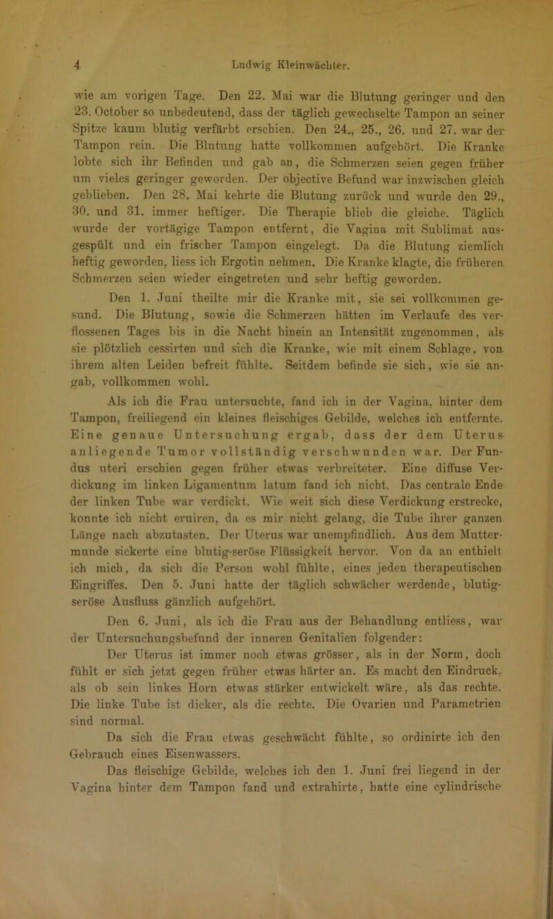 wie am vorigen Tage. Den 22. Mai war die Blutung geringer und den 23. October so unbedeutend, dass der täglich gewechselte Tampon an seiner Spitze kaum blutig verfärbt erschien. Den 24., 25., 26. und 27. war der Tampon rein. Die Blutung hatte vollkommen aufgehört. Die Kranke lobte sich ihr Befinden und gab an, die Schmerzen seien gegen früher um vieles geringer geworden. Der objective Befund war inzwischen gleich geblieben. Den 28. Mai kehrte die Blutung zurück und wurde den 29., 30. und 31. immer heftiger. Die Therapie blieb die gleiche. Täglich wurde der vortägige Tampon entfernt, die Vagina mit Sublimat aus- gespült und ein frischer Tampon eingelegt. Da die Blutung ziemlich heftig geworden, Hess ich Ergotin nehmen. Die Kranke klagte, die früheren Schmerzen seien wieder eingetreten und sehr heftig geworden. Den 1. Juni theilte mir die Kranke mit, sie sei vollkommen ge- sund. Die Blutung, sowie die Schmerzen hätten im Verlaufe des ver- flossenen Tages bis in die Nacht hinein an Intensität zugenommen, als sie plötzlich cessirten und sich die Kranke, wie mit einem Schlage, von ihrem alten Leiden befreit fühlte. Seitdem befinde sie sich, wie sie an- gab, vollkommen wohl. Als ich die Frau untersuchte, fand ich in der Vagina, hinter dem Tampon, freiliegend ein kleines ileischiges Gebilde, welches ich entfernte. Eine genaue Untersuchung ergab, dass der dem Uterus- anliegende Tumor vollständig verschwunden war. Der Fun- dus uteri erschien gegen früher etwas verbreiteter. Eine diffuse Ver- dickung im linken Ligamentum latum fand ich nicht. Das centrale Ende der linken Tube war verdickt. Wie weit sich diese Verdickung erstrecke, konnte ich nicht evuiren, da es mir nicht gelang, die Tube ihrer ganzen Länge nach abzutasten. Der Uterus war unempfindlich. Aus dem Mutter- munde sickerte eine blutig-seröse Flüssigkeit hervor. Von da an enthielt ich mich, da sich die Person wohl fühlte, eines jeden therapeutischen Eingriffes. Den 5. Juni hatte der täglich schwächer werdende, blutig- seröse Ausfluss gänzlich aufgehört. Den 6. Juni, als ich die Frau aus der Behandlung entliess, war der Untersuchungsbefund der inneren Genitalien folgender: Der Uterus ist immer noch etwas grösser, als in der Norm, doch fühlt er sich jetzt gegen früher etwas härter an. Es macht den Eindruck, als ob sein linkes Horn etwas stärker entwickelt wäre, als das rechte. Die linke Tube ist dicker, als die rechte. Die Ovarien und Pai-ametrien sind normal. Da sich die Frau etwas geschwächt fühlte, so ordinirte ich den Gebrauch eines Eisenwassers. Das fleischige Gebilde, welches ich den 1. Juni frei liegend in der Vagina hinter dem Tampon fand und extrahirte, hatte eine cylindrische