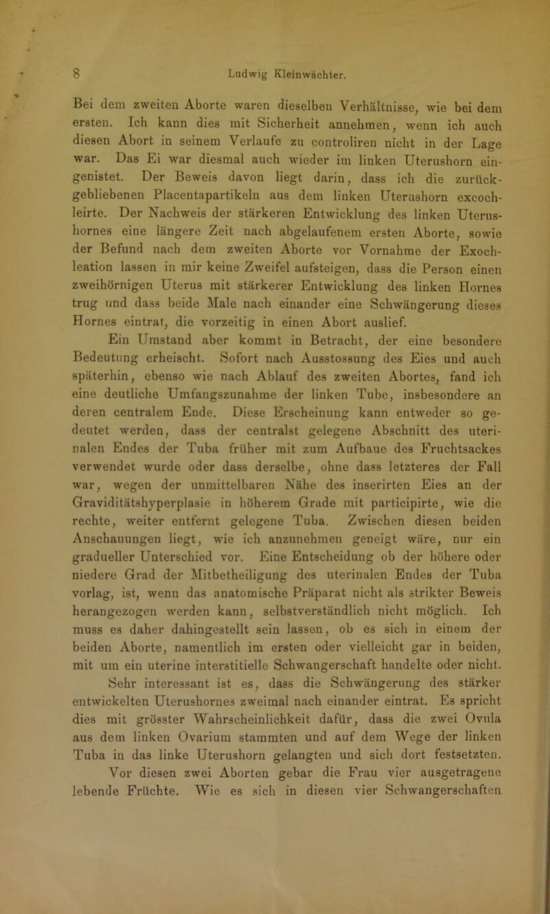 Bei dem zweiten Aborte waren dieselben Verhältnisse, wie bei dem ersten. Ich kann dies mit Sicherheit annehmen, wenn ich auch diesen Abort in seinem Verlaufe zu controliren nicht in der Lage war. Das Ei war diesmal auch wieder im linken Uterushorn ein- genistet. Der Beweis davon liegt darin, dass ich die zurück- gebliebenen Placentapartikeln aus dem linken Uterushorn excoch- leirte. Der Nachweis der stärkeren Entwicklung des linken Uterus- hornes eine längere Zeit nach abgelaufenem ersten Aborte, sowie der Befund nach dem zweiten Aborte vor Vornahme der Exoch- leation lassen in mir keine Zweifel aufsteigen, dass die Person einen zweihörnigen Uterus mit stärkerer Entwicklung des linken Hornes trug und dass beide Male nach einander eine Schwängerung dieses Hornes eintrat, die vorzeitig in einen Abort auslief. Ein Umstand aber kommt in Betracht, der eine besondere Bedeutung erheischt. Sofort nach Ausstossung des Eies und auch späterhin, ebenso wie nach Ablauf des zweiten Abortes, fand ich eine deutliche Umfangszunahme der linken Tube, insbesondere an deren centralem Ende. Diese Erscheinung kann entweder so ge- deutet werden, dass der centralst gelegene Abschnitt des uteri- nalen Endes der Tuba früher mit zum Aufbaue des Fruchtsackes verwendet wurde oder dass derselbe, ohne dass letzteres der Fall war, wegen der unmittelbaren Nähe des inserirten Eies an der Graviditätshyperplasie in höherem Grade mit participirte, wie die rechte, weiter entfernt gelegene Tuba. Zwischen diesen beiden Anschauungen liegt, wie ich anzunehmen geneigt wäre, nur ein gradueller Unterschied vor. Eine Entscheidung ob der höhere oder niedere Grad der Mitbetheiligung des uterinalen Endes der Tuba vorlag, ist, wenn das anatomische Präparat nicht als strikter Beweis herangezogen werden kann, selbstverständlich nicht möglich. Ich muss es daher dahingestellt sein lassen, ob es sich in einem der beiden Aborte, namentlich im ersten oder vielleicht gar in beiden, mit um ein uterine interstitielle Schwangerschaft handelte oder nicht. Sehr interessant ist es, dass die Schwängerung des stärker entwickelten Uterushornes zweimal nach einander eintrat. Es spricht dies mit grösster Wahrscheinlichkeit dafür, dass die zwei Ovula aus dem linken Ovarium stammten und auf dem Wege der linken Tuba in das linke Uterushorn gelangten und sich dort festsetzten. Vor diesen zwei Aborten gebar die Frau vier ausgetragenc lebende Früchte. Wie es sich in diesen vier Schwangerschaften