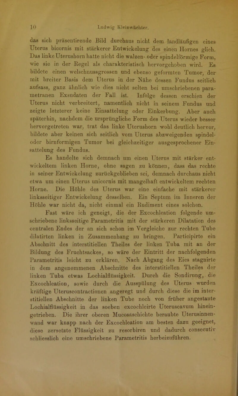 das sich präsentirende Bild durchaus nicht dem landläufigen eines Uterus bicornis mit stärkerer Entwickelung des einen Hernes glich. Das linke Uterushorn hatte nicht die walzen- oder spindelförmige Form, wie sie in der Regel als charakteristisch hervorgehoben wird. Es bildete einen welschnussgrossen und ebenso geformten Tumor, der mit breiter Basis dem Uterus in der Nähe dessen Fundus seitlich aufsass, ganz ähnlich wie dies nicht selten bei umschriebenen para- metranen Exsudaten der Fall ist. Infolge dessen erschien der Uterus nicht verbreitert, namentlich nicht in seinem Fundus und zeigte letzterer keine Einsattelung oder Einkerbung. Aber auch späterhin, nachdem die ursprüngliche Form des Uterus wieder besser hervorgetreten war, trat das linke Uterushorn wohl deutlich hervor, bildete aber keinen sich seitlich vom Uterus abzweigenden spindel- oder bimförmigen Tumor bei gleichzeitiger ausgesprochener Ein- sattelung des Fundus. Es handelte sich demnach um einen Uterus mit stärker ent- wickeltem linken Home, ohne sagen zu können, dass das rechte in seiner Entwickelung zurückgeblieben sei, demnach durchaus nicht etwa um einen Uterus unicornis mit mangelhaft entwickeltem rechten Home. Die Höhle des Uterus war eine einfache mit stärkerer linksseitiger Entwickelung desselben. Ein Septum im Inneren der Höhle war nicht da, nicht einmal ein Rudiment eines solchen. Fast wäre ich geneigt, die der Excochleation folgende um- schriebene liuksseitige Parametritis mit der stärkeren Dilatation des centralen Endes der an sich schon im Vergleiche zur rechten Tube dilatirten linken in Zusammenhang zu bringen. Participirte ein Abschnitt des interstitiellen Theiles der linken Tuba mit an der Bildung des Fruchtsackes, so wäre der Eintritt der nachfolgenden Parametritis leicht zu erklären. Nach Abgang des Eies stagnirte in dem angenommenen Abschnitte des interstitiellen Theiles der linken Tuba etwas Lochialfliissigkeit. Durch die Sondirung, die Excochleation, sowie durch die Ausspülung des Uterus wurden kräftige Uteruscontractionen angeregt und durch diese die im inter- stitiellen Abschnitte der linken Tube noch von früher angestaute Lochialfliissigkeit in das soeben excochleirte Uteruscavum hinein- getrieben. Die ihrer oberen Mucosäschichte beraubte Uterusinnen- wand war knapp nach der Excochleation am besten dazu geeignet, diese zersetzte Flüssigkeit zu resorbiren und dadurch consecutiv schliesslich eine umschriebene Parametritis herbeiznführen.