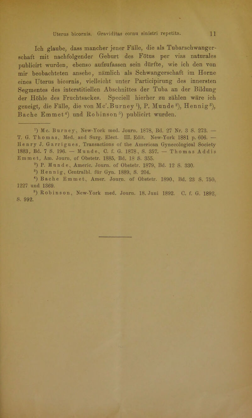 Ich glaube, dass mancher jener Fälle, die als Tubarschwanger- schaft mit nachfolgender Geburt des Fötus per vias naturales publicirt wurden, ebenso aufzufassen sein dürfte, wie ich den von mir beobachteten ansehe, nämlich als Schwangerschaft im Horne eines Uterus bicornis, vielleicht unter Participirung des innersten Segmentes des interstitiellen Abschnittes der Tuba an der Bildung der Höhle des Fruchtsackes. Speciell hierher zu zählen wäre ich geneigt, die Fälle, die von Mc’.Burney x), P. Munde* 2), Hennig3), Bache Emmet4) und Robinson5) publicirt wurden. Ic. Burney, New-York med. Journ. 1878, Bd. 27 Nr. 3 S. 273. — T. G. Thomas, Med. and Surg. Elect. III. Edit. New-York 1881 p. 606. — Henry J. Garrigues, Transactions of the American Gynecological Society 1883, Bd. 7 S. 196. — Munde, C. f. G. 1878, S. 357. — Thomas Addis Emm et, Am. Journ. of Obstetr. 1885, Bd. 18 S. 355. 2) P. Munde, Americ. Journ. of Obstetr. 1879, Bd. 12 S. 330. 3) Hennig, Centralbl. für Gyn. 1889, S. 204. 4) Bache Emmet, Amer. Journ. of Obstetr. 1890, Bd. 23 S. 750, 1227 und 1369. 5) Robinson, New-York med. Journ. 18. Juni 1892. C. f. G. 1892, S. 992.