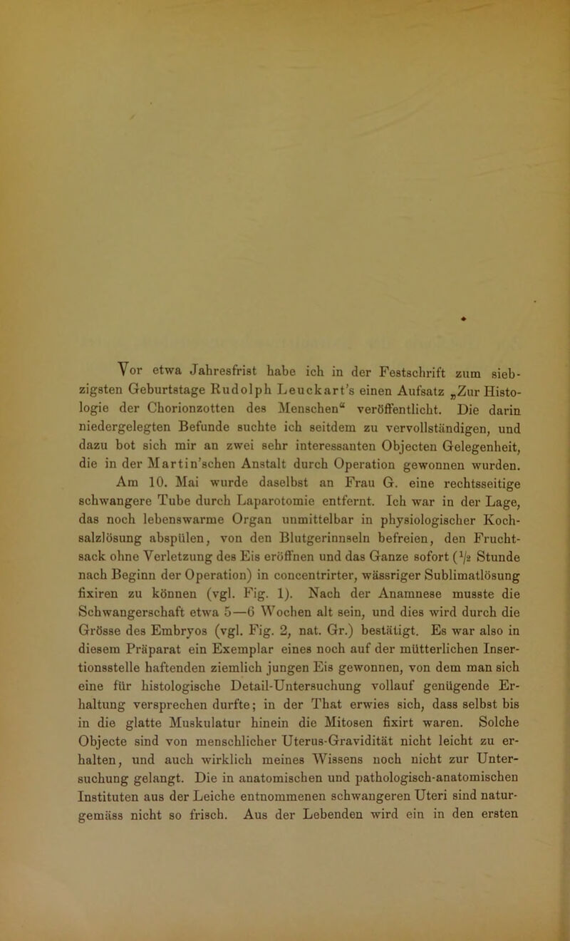 Vor etwa Jahresfrist habe ich in der Festschrift zum sieb- zigsten Geburtstage Rudolph Leuckart’s einen Aufsatz „Zur Histo- logie der Chorionzotten des Menschen“ veröffentlicht. Die darin niedergelegten Befunde suchte ich seitdem zu vervollständigen, und dazu bot sich mir an zwei sehr interessanten Objecten Gelegenheit, die in der Martin’schen Anstalt durch Operation gewonnen wurden. Am 10. Mai wurde daselbst an Frau G. eine rechtsseitige schwangere Tube durch Laparotomie entfernt. Ich war in der Lage, das noch lebenswarme Organ unmittelbar in physiologischer Koch- salzlösung abspülen, von den Blutgerinnseln befreien, den Frucht- sack ohne Verletzung des Eis eröffnen und das Ganze sofort (^/2 Stunde nach Beginn der Operation) in concentrirter, wässriger Sublimatlösung fixiren zu können (vgl. Fig. 1). Nach der Anamnese musste die Schwangerschaft etwa 5—G Wochen alt sein, und dies wird durch die Grösse des Embryos (vgl. Fig. 2, nat. Gr.) bestätigt. Es war also in diesem Präparat ein Exemplar eines noch auf der mütterlichen Inser- tionsstelle haftenden ziemlich jungen Eis gewonnen, von dem man sich eine für histologische Detail-Untersuchung vollauf genügende Er- haltung versprechen durfte; in der That erwies sich, dass selbst bis in die glatte Muskulatur hinein die Mitosen fixirt waren. Solche Objecte sind von menschlicher Uterus-Gravidität nicht leicht zu er- halten, und auch wirklich meines Wissens noch nicht zur Unter- suchung gelangt. Die in anatomischen und pathologisch-anatomischen Instituten aus der Leiche entnommenen schwangeren Uteri sind natur- gemäss nicht so frisch. Aus der Lebenden wird ein in den ersten