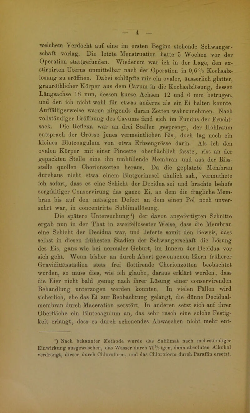 welchem Verdcacht auf eine ira ersten Beginn stehende Schwanger- schaft vorlag. Die letzte Menstruation hatte 5 Wochen vor der Operation stattgefunden. Wiederum war ich in der Lage, den ex- stirpirten Uterus unmittelbar nach der Operation in 0,6 ®/o Kochsalz- lösung zu eröffnen. Dabei schlüpfte mir ein ovaler, äusserlich glatter, grauröthlicher Körper aus dem Cavum in die Kochsalzlösung, dessen Längsachse 18 mm, dessen kurze Achsen 12 und 6 mm betrugen, und den ich nicht wohl für etwas anderes als ein Ei halten konnte. Auffälligerweise waren nirgends daran Zotten wahrzunehmen. Nach vollständiger Eröffnung des Cavums fand sich im Fundus der Frucht- sack. Die Reflexa war an drei Stellen gesprengt, der Hohlraum entsprach der Grösse jenes vermeintlichen Eis, doch lag noch ein kleines Blutcoagulum von etwa Erbsengrösse darin. Als ich den ovalen Körper mit einer Pincette oberflächlich fasste, riss an der gepackten Stelle eine ihn umhüllende Membran und aus der Riss- stelle quollen Chorionzotten heraus. Da die geplatzte Membran durchaus nicht etwa einem Blutgerinnsel ähnlich sah, vermuthete ich sofort, dass es eine Schicht der Decidua sei und brachte behufs sorgfältiger Conservirung das ganze Ei, au dem die fragliche Mem- bran bis auf den mässigen Defect an dem einen Pol noch unver- sehrt war, in concentrirte Sublimatlösung. Die spätere Untersuchung der davon angefertigten Schnitte ergab nun in der That in zweifellosester Weise, dass die Membran eine Schicht der Decidua war, und lieferte somit den Beweis, dass selbst in diesen frühesten Stadien der Schwangerschaft die Lösung des Eis, ganz wie bei normaler Geburt, im Innern der Decidua vor sich geht. Wenn bisher an durch Abort gewonnenen Eiern früherer Graviditätsstadien stets frei flottirende Chorionzotten beobachtet wurden, so muss dies, wie ich glaube, daraus erklärt werden, dass die Eier nicht bald genug nach ihrer Lösung einer conservirenden Behandlung unterzogen werden konnten. In vielen Fällen wird sicherlich, ehe das Ei zur Beobachtung gelangt, die dünne Decidual- merabran durch Maceration zerstört. In anderen setzt sich auf ihrer Oberfläche ein Blutcoagulum an, das sehr rasch eine solche Festig- keit erlangt, dass es durch schonendes Abwaschen nicht mehr ent- Nach bekannter Methode wurde das Sublimat nach mehrstündiger Einwirkung ausgewaschen, das Wasser durch 70®/oigen, dann absoluten Alkohol verdrängt, dieser durch Chloroform, und das Chloroform durch Paraffiu ersetzt.