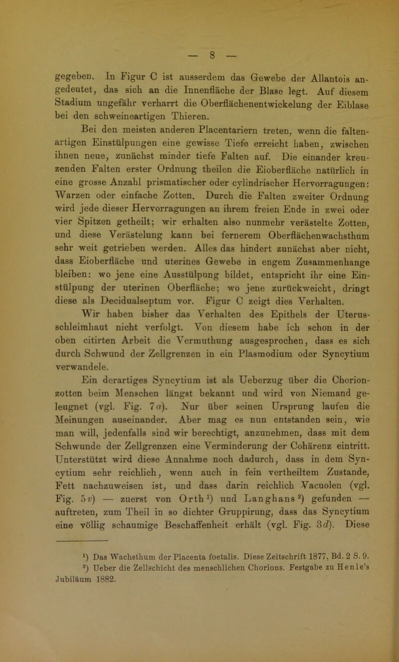 gegeben. In Figur C ist ausserdem das Gewebe der Allantois an- gedeutet, das sich an die Innenfläche der Blase legt. Auf diesem Stadium ungefähr verharrt die Oberflächenentwickelung der Eiblase bei den schweineartigen Thieren. Bei den meisten anderen Placentariern treten, wenn die falten- artigen Einstülpungen eine gewisse Tiefe erreicht haben, zwischen ihnen neue, zunächst minder tiefe Falten auf. Die einander kreu- zenden Falten erster Ordnung theilen die Eioberfläche natürlich in eine grosse Anzahl prismatischer oder cylindrischer Hervorragungen: Warzen oder einfache Zotten. Durch die Falten zweiter Ordnung wird jede dieser Hervorragungen an ihrem freien Ende in zwei oder vier Spitzen getheilt; wir erhalten also nunmehr verästelte Zotten, und diese Verästelung kann bei fernerem Oberflächenwachsthum sehr weit getrieben werden. Alles das hindert zunächst aber nicht, dass Eioberfläche und uterines Gewebe in engem Zusammenhänge bleiben: wo jene eine Ausstülpung bildet, entspricht ihr eine Ein- stülpung der uterinen Oberfläche; wo jene zurückweicht, dringt diese als Decidualseptum vor. Figur C zeigt dies Verhalten. Wir haben bisher das Verhalten des Epithels der Uterus- schleimhaut nicht verfolgt. Von diesem habe ich schon in der oben citirten Arbeit die Vermuthung ausgesprochen, dass es sich durch Schwund der Zollgrenzen in ein Plasmodium oder Syncytium verwandele. Ein derartiges Syncytium ist als Ueherzug über die Chorion- zotten beim Menschen längst bekannt und wird von Niemand ge- leugnet (vgl. Fig. 7 rt). Nur über seinen Ursprung laufen die Meinungen auseinander. Aber mag es nun entstanden sein, wie man will, jedenfalls sind wir berechtigt, anzunehmen, dass mit dem Schwunde der Zellgrenzen eine Verminderung der Cohärenz eintritt. Unterstützt wird diese Annahme noch dadurch, dass in dem Syn- cytium sehr reichlich, wenn auch in fein vertheiltem Zustande, Fett nachzuweisen ist, und dass darin reichlich Vacuolen (vgl. Fig. 5v) — zuerst von Orth^) und Langhaus®) gefunden — auftreten, zum Theil in so dichter Gruppirung, dass das Syncytium eine völlig schaumige Beschaflfenheit erhält (vgl. Fig. 3 c?). Diese *) Das Wachsthum der Placenta foetalis. Diese Zeitschrift 1877, Bd. 2 S. 9. üeber die Zellschicht des menschlichen Chorions. Festgabe zu Henle’s Jubiläum 1882. i