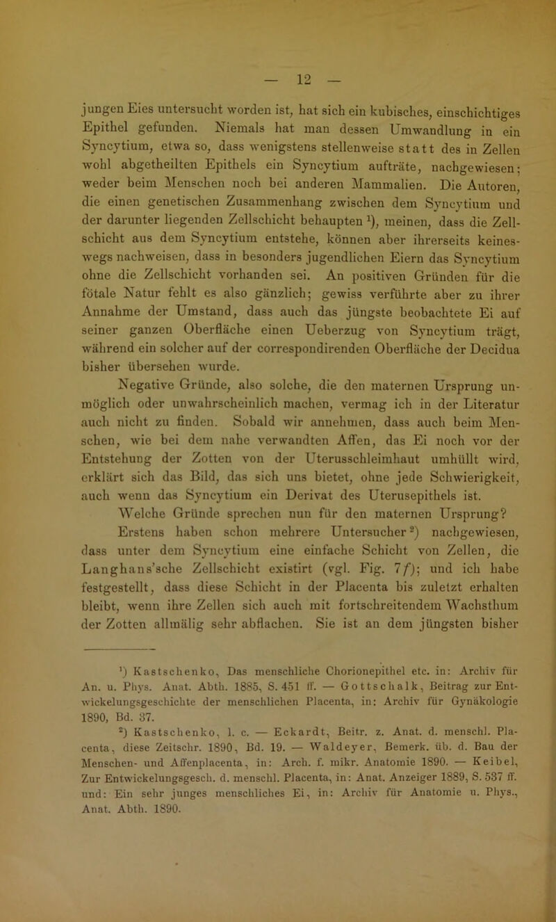 jungen Eies untersucht worden ist, hat sich ein kubisches, einschichtiges Epithel gefunden. Niemals hat man dessen Umwandlung in ein Syncytium, etwa so, dass wenigstens stellenweise statt des in Zellen wohl abgetheilten Epithels ein Syncytium aufträte, nachgewiesen; weder beim Menschen noch bei anderen Mammalien. Die Autoren, die einen genetischen Zusammenhang zwischen dem Syncytium und der darunter liegenden Zellschicht behaupten ^), meinen, dass die Zell- schicht aus dem Syncytium entstehe, können aber ihrerseits keines- w'egs nach weisen, dass in besonders jugendlichen Eiern das Syncytium ohne die Zellschicht vorhanden sei. An positiven Gründen für die fötale Natur fehlt es also gänzlich; gewiss verführte aber zu ihrer Annahme der Umstand, dass auch das jüngste beobachtete Ei auf seiner ganzen Oberfläche einen Ueberzug von Syncytium trägt, während ein solcher auf der correspondirenden Oberfläche der Decidua bisher übersehen wurde. Negative Gründe, also solche, die den maternen Ursprung un- möglich oder unwahrscheinlich machen, vermag ich in der Literatur auch nicht zu finden. Sobald wir annehmen, dass auch beim Men- schen, wie bei dem nahe verwandten Affen, das Ei noch vor der Entstehung der Zotten von der Uterusschleimhaut umhüllt wird, erklärt sich das Bild, das sich uns bietet, ohne jede Schwierigkeit, auch wenn das Syncytium ein Derivat des Uterusepithels ist. Welche Gründe sprechen nun für den maternen Ursprung? Erstens haben schon mehrere Untersucher nachgewiesen, dass unter dem Syncytium eine einfache Schicht von Zellen, die Langhans’sche Zellschicht existirt (vgl. Fig. 1 f)\ und ich habe festgestellt, dass diese Schicht in der Placenta bis zuletzt erhalten bleibt, wenn ihre Zellen sich auch mit fortschreitendem Wachsthum der Zotten allinälig sehr abflachen. Sie ist an dem jüngsten bisher ') Kastschenko, Das menschliche Chorionepithel etc. in: Archiv für An. u. Phys. Anat. Abth. 1885, S. 451 If. — Gottschalk, Beitrag zur Ent- wickelungsgeschichte der menschlichen Placenta, in: Archiv für Gynäkologie 1890, Bd. 37. Kastschenko, 1. c. — Eckardt, Beitr. z. Anat. d. menschl. Pla- centa, diese Zeitschr. 1890, Bd. 19. — Waldeyer, Bemerk, üb. d. Bau der Menschen- und Aflrenplacenta, in: Arch. f. mikr. Anatomie 1890. — K ei bei. Zur Entwickelungsgesch. d. menschl. Placenta, in: Anat. Anzeiger 1889, S. 537 ff. und: Ein sehr junges menschliches Ei, in: Archiv für Anatomie u. Phys., Anat. Abth. 1890. a