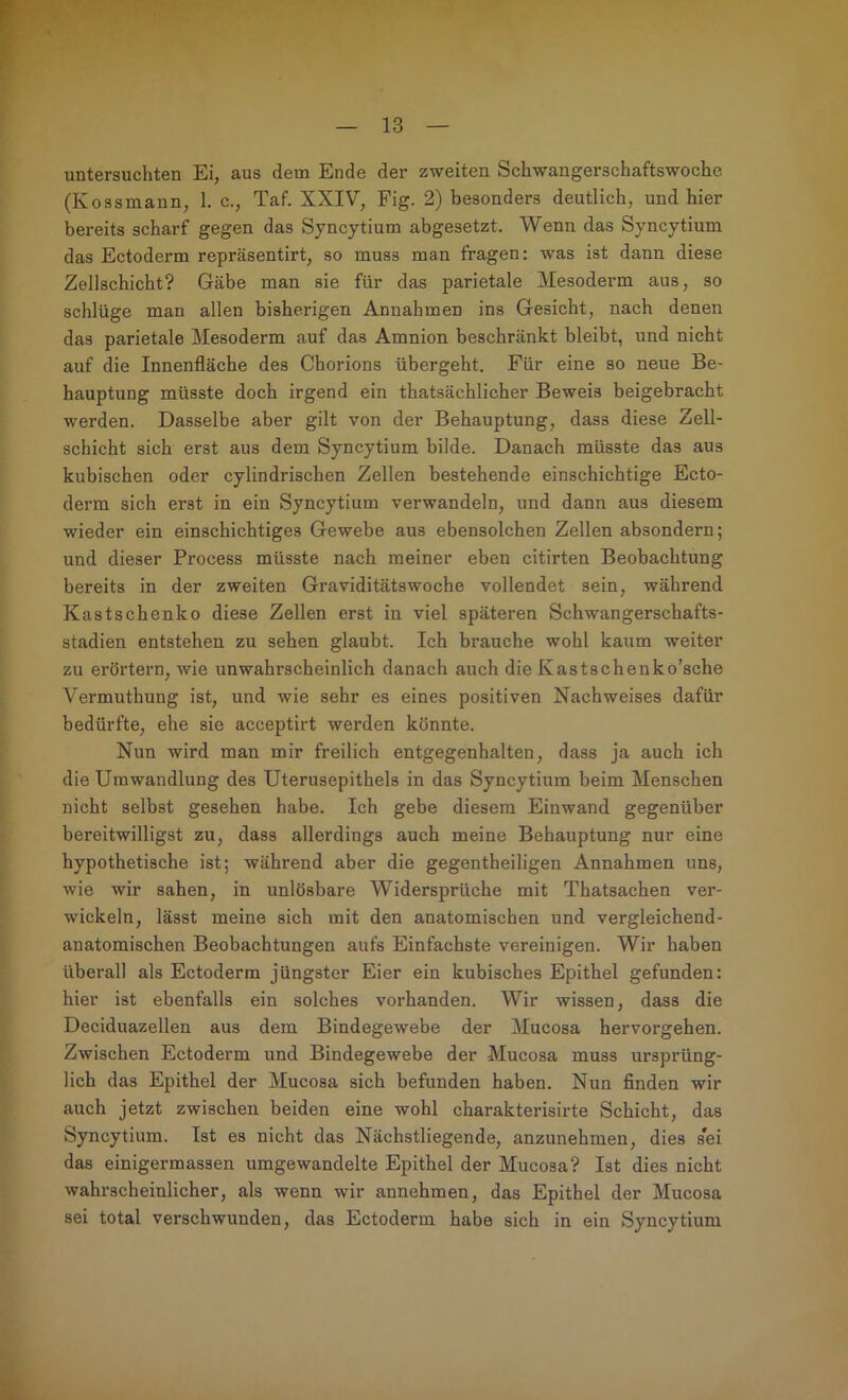 untersuchten Ei, aus dem Ende der zweiten Schwangerschaftswoche (Kossmann, 1. c., Taf. XXIV, Fig. 2) besonders deutlich, und hier bereits scharf gegen das Syncytium abgesetzt. Wenn das Syncytium das Ectoderm repräsentirt, so muss man fragen: was ist dann diese Zellschicht? Gäbe man sie für das parietale Mesoderm aus, so schlüge man allen bisherigen Annahmen ins Gesicht, nach denen das parietale Mesoderm auf das Amnion beschränkt bleibt, und nicht auf die Innenfläche des Chorions übergeht. Für eine so neue Be- hauptung müsste doch irgend ein thatsächlicher Beweis beigebracht werden. Dasselbe aber gilt von der Behauptung, dass diese Zell- schicht sich erst aus dem Syncytium bilde. Danach müsste das aus kubischen oder cylindrischen Zellen bestehende einschichtige Ecto- derm sich erst in ein Syncytium verwandeln, und dann aus diesem wieder ein einschichtiges Gewebe aus ebensolchen Zellen absondern; und dieser Process müsste nach meiner eben citirten Beobachtung bereits in der zweiten Graviditätswoche vollendet sein, während Kastschenko diese Zellen erst in viel späteren Schwangerschafts- Stadien entstehen zu sehen glaubt. Ich brauche wohl kaum weiter zu erörtern, wie unwahrscheinlich danach auch die Kastschenko’sche Vermuthung ist, und wie sehr es eines positiven Nachweises dafür bedürfte, ehe sie acceptirt werden könnte. Nun wird man mir freilich entgegenhalten, dass ja auch ich die Umwandlung des Uterusepithels in das Syncytium beim Menschen nicht selbst gesehen habe. Ich gebe diesem Einwand gegenüber bereitwilligst zu, dass allerdings auch meine Behauptung nur eine hypothetische ist; während aber die gegentheiligen Annahmen uns, wie wir sahen, in unlösbare Widersprüche mit Thatsachen ver- wickeln, lässt meine sich mit den anatomischen und vergleichend- anatomischen Beobachtungen aufs Einfachste vereinigen. Wir haben überall als Ectoderm jüngster Eier ein kubisches Epithel gefunden: hier ist ebenfalls ein solches vorhanden. Wir wissen, dass die Deciduazellen aus dem Bindegewebe der Mucosa hervorgehen. Zwischen Ectoderm und Bindegewebe der Mucosa muss ursprüng- lich das Epithel der Mucosa sich befunden haben. Nun Anden wir auch jetzt zwischen beiden eine wohl charakterisirte Schicht, das Syncytium. Ist es nicht das Nächstliegende, anzunehmen, dies sei das einigermassen umgewandelte Epithel der Mucosa? Ist dies nicht wahrscheinlicher, als wenn wir annehmen, das Epithel der Mucosa sei total verschwunden, das Ectoderm habe sich in ein Syncytium