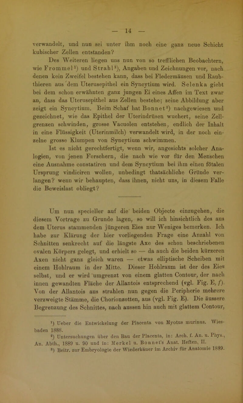 verwandelt, und nun sei unter ihm noch eine ganz neue Schicht kubischer Zellen entstanden? Des Weiteren liegen uns nun von so trefflichen Beobachtern, wie FrommeD) und StrahD), Angaben und Zeichnungen vor, nach denen kein Zweifel bestehen kann, dass bei Fledermäusen und Rauh- thieren aus'dem Uterusepithel ein Syncytium wird. Selenka giebt bei dem schon erwähnten ganz jungen Ei eines Affen im Text zwar au, dass das Uterusepithel aus Zellen bestehe; seine Abbildung aber zeigt ein Syncytium. Beim Schaf hat Bonnet®) nachgewiesen und gezeichnet, wie das Epithel der Uterindrüsen wuchert, seine Zell- grenzen schwinden, grosse Vacuolen entstehen, endlich der Inhalt in eine Flüssigkeit (Uterinmilch) verwandelt wird, in der noch ein- zelne grosse Klumpen von Syncytium schwimmen. Ist es nicht gerechtfertigt, wenn wir, angesichts solcher Ana- logien, von jenen Forschern, die nach wie vor für den Menschen eine Ausnahme constatiren und dem Syncytium bei ihm einen fötalen Ursprung vindiciren wollen, unbedingt thatsächliche Gründe ver- langen? wenn wir behaupten, dass ihnen, nicht uns, in diesem Falle die Beweislast obliegt? Um nun specieller auf die beiden Objecte einzugehen, die diesem Vortrage zu Grunde lagen, so will ich hinsichtlich des aus dem Uterus stammenden jüngeren Eies nur Weniges bemerken. Ich habe zur Klärung der hier vorliegenden Frage eine Anzahl von Schnitten senkrecht auf die längste Axe des schon beschriebenen ovalen Körpers gelegt, und erhielt so — da auch die beiden kürzeren Axen nicht ganz gleich waren — etwas elliptische Scheiben mit einem Hohlraum in der Mitte. Dieser Hohlraum ist der des Eies selbst, und er ■wird umgrenzt von einem glatten Contour, der nach innen gewandten Fläche der Allantois entsprechend (vgl. Fig. E, f). Von der Allantois aus strahlen nun gegen die Peripherie mehrere verzweigte Stämme, die Chorionzotten, aus (vgl. Fig. E). Die äussere Begrenzung des Schnittes, nach aussen hin auch mit glattem Contour, ’) lieber die Entwickelung der Placenta von Myotus murinus. Wies- baden 1888. *) Untersuchungen über den Bau der Placenta, in: Arch. f. An. u. Phys., An. Abtb., 1889 u. 90 und in: Merkel u. Bonnet’s Anat. Heften, II. ®) Beitr. zur Embryologie der Wiederkäuer im Archiv für Anatomie 1889. 1