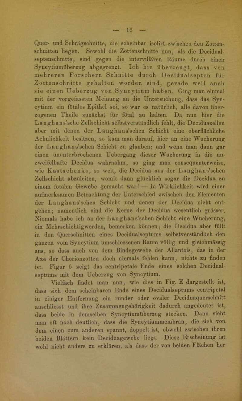 Quer- und Schi-ägschnitte, die scheinbar isolirt zwischen den Zotteu- schnitten liegen. Sowohl die Zottenschnitte nun, als die Decidual- septenschnitte, sind gegen die intervillären Räume durch einen Syncytiumüberzug abgegrenzt. Ich bin überzeugt, dass von mehreren Forschern Schnitte durch Decidualsepten für Zottenschnitte gehalten worden sind, gerade weil auch sie einen Ueberzug von Syncytium haben. Ging man einmal mit der vorgefassten Meinung an die Untersuchung, dass das Syn- cytium ein fötales Epithel sei, so war es natürlich, alle davon über- zogenen Theile zunächst für fötal zu halten. Da nun hier die Langhans’sche Zellschicht selbstverständlich fehlt, die Deciduazellen aber mit denen der Langhans’schen Schicht eine oberflächliche Aehnlichkeit besitzen, so kam man darauf, hier an eine Wucherung der Langhans’schen Schicht zu glauben; und wenn man dann gar einen ununterbrochenen Uebergang dieser Wucherung in die un- zweifelhafte Decidua w'ahrnahm, so ging man consequenterweise, wie Kastschenko, so w'eit, die Decidua aus der Langhans’schen Zellschicht abzuleiten, womit dann glücklich sogar die Decidua zu einem fötalen Gewebe gemacht war! — In Wirklichkeit wird einer aufmerksamen Betrachtung der Unterschied zwischen den Elementen der Langhans’scheu Schicht und denen der Decidua nicht ent- gehen; namentlich sind die Kerne der Decidua wesentlich grösser. Niemals habe icb an der Langhans’schen Schicht eine Wucherung, ein Mehrschichtigwerden, bemerken können; die Decidua aber füllt in den Querschnitten eines Decidualseptums selbstverständlich den ganzen vom Syncytium umschlossenen Raum völlig und gleichmässig aus, so dass auch von dem Bindegewebe der Allantois, das in der Axe der Chorionzotten doch niemals fehlen kann, nichts zu finden ist. Figur 6 zeigt das centripetale Ende eines solchen Decidual- septums mit dem Ueberzug von Syncytium, Vielfach findet man nun, wie dies in Fig. E dargestellt ist, dass sich dem scheinbaren Ende eines Decidualseptums centripetal in einiger Entfernung ein runder oder ovaler Deciduaquerschnitt anschliesst und ihre Zusammengehörigkeit dadurch angedeutet ist, dass beide in demselben Syncytiumüberzug stecken. Dann sieht man oft noch deutlich, dass die Syncytiummembran, die sich von dem einen zum anderen spannt, doppelt ist, obwohl zwischen ihren beiden Blättern kein Deciduagewebe liegt. Diese Erscheinung ist wohl nicht anders zu erklären, als dass der von beiden Flächen her