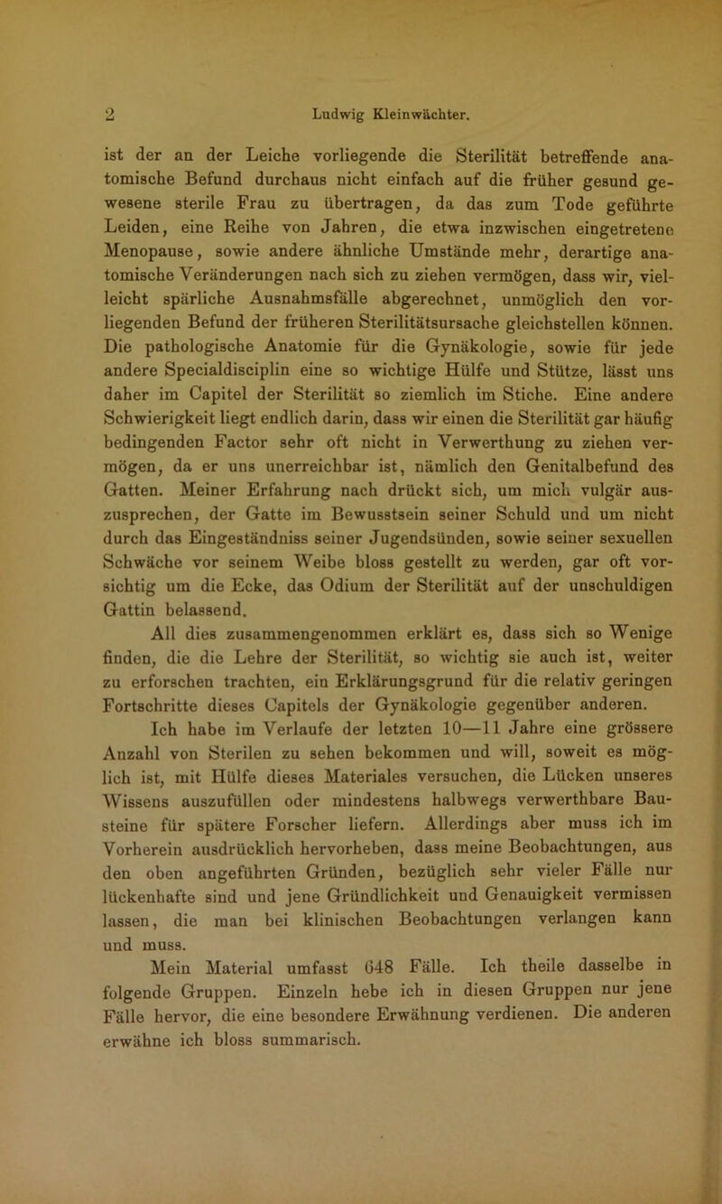 ist der an der Leiche vorliegende die Sterilität betreffende ana- tomische Befund durchaus nicht einfach auf die früher gesund ge- wesene sterile Frau zu übertragen, da das zum Tode geführte Leiden, eine Reihe von Jahren, die etwa inzwischen eingetretene Menopause, sowie andere ähnliche Umstände mehr, derartige ana- tomische Veränderungen nach sich zu ziehen vermögen, dass wir, viel- leicht spärliche Ausnahmsfälle abgerechnet, unmöglich den vor- liegenden Befund der früheren Sterilitätsursache gleichstellen können. Die pathologische Anatomie für die Gynäkologie, sowie für jede andere Specialdisciplin eine so wichtige Hülfe und Stütze, lässt uns daher im Capitel der Sterilität so ziemlich im Stiche. Eine andere Schwierigkeit liegt endlich darin, dass wir einen die Sterilität gar häufig bedingenden Factor sehr oft nicht in Verwerthung zu ziehen ver- mögen, da er uns unerreichbar ist, nämlich den Genitalbefund des Gatten. Meiner Erfahrung nach drückt sich, um mich vulgär aus- zusprechen, der Gatte im Bewusstsein seiner Schuld und um nicht durch das Eingeständniss seiner Jugendsünden, sowie seiner sexuellen Schwäche vor seinem Weibe bloss gestellt zu werden, gar oft vor- sichtig um die Ecke, das Odium der Sterilität auf der unschuldigen Gattin belassend. All dies zusaramengenommen erklärt es, dass sich so Wenige finden, die die Lehre der Sterilität, so wichtig sie auch ist, weiter zu erforschen trachten, ein Erklärungsgrund für die relativ geringen Fortschritte dieses Capitels der Gynäkologie gegenüber anderen. Ich habe im Verlaufe der letzten 10—11 Jahre eine grössere Anzahl von Sterilen zu sehen bekommen und will, soweit es mög- lich ist, mit Hülfe dieses Materiales versuchen, die Lücken unseres Wissens auszufüllen oder mindestens halbwegs verwerthbare Bau- steine für spätere Forscher liefern. Allerdings aber muss ich im Vorherein ausdrücklich hervorheben, dass meine Beobachtungen, aus den oben angeführten Gründen, bezüglich sehr vieler Fälle nur lückenhafte sind und jene Gründlichkeit und Genauigkeit vermissen lassen, die man bei klinischen Beobachtungen verlangen kann und muss. Mein Material umfasst G48 Fälle. Ich theile dasselbe in folgende Gruppen. Einzeln hebe ich in diesen Gruppen nur jene Fälle hervor, die eine besondere Erwähnung verdienen. Die anderen erwähne ich bloss summarisch.