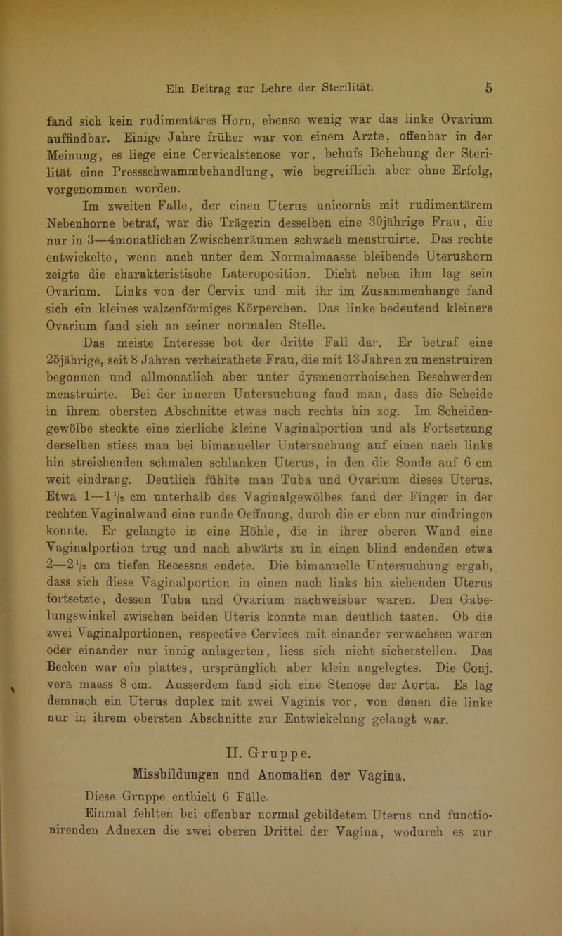 fand sich kein rudimentäres Horn, ebenso wenig war das linke Ovarium auffindbar. Einige Jahre früher war von einem Arzte, offenbar in der Meinung, es liege eine Cerviealstenose vor, behufs Behebung der Steri- lität eine Pressschwammbehandlung, wie begreiflich aber ohne Erfolg, vorgenommen worden. Im zweiten Falle, der einen Uterus unieornis mit rudimentärem Nebenhorne betraf, war die Trägerin desselben eine 30jährige Frau, die nur in 3—Monatlichen Zwischenräumen schwach menstruirte. Das rechte entwickelte, wenn auch unter dem Normalmaasse bleibende Utei-ushorn zeigte die charakteristische Lateroposition. Dicht neben ihm lag sein Ovarium. Links von der Cervix und mit ihr im Zusammenhänge fand sich ein kleines walzenförmiges Körperchen. Das linke bedeutend kleinere Ovarium fand sich an seiner normalen Stelle. Das meiste Interesse bot der dritte Fall dar. Er betraf eine 25jährige, seit 8 Jahren verheirathete Frau, die mit 13 Jahren zu menstruiren begonnen und allmonatlich aber unter dysmenorrhoischen Beschwerden menstruirte. Bei der inneren Untersuchung fand man, dass die Scheide in ihrem obersten Abschnitte etwas nach rechts hin zog. Im Scheiden- gewölbe steckte eine zierliche kleine Vaginalportion und als Fortsetzung derselben stiess man bei bimanueller Untersuchung auf einen nach links hin streichenden schmalen schlanken Uterus, in den die Sonde auf 6 cm weit eindrang. Deutlich fühlte man Tuba und Ovarium dieses Uterus. Etwa 1—1 */a cm unterhalb des Vaginalgewölbes fand der Finger in der rechten Vaginalwand eine runde Oeffnung, durch die er eben nur eindringen konnte. Er gelangte in eine Höhle, die in ihrer oberen Wand eine Vaginalportion trug und nach abwärts zu in einen blind endenden etwa 2—2cm tiefen Recessus endete. Die bimanuelle Untersuchung ergab, dass sich diese Vaginalportion in einen nach links hin ziehenden Uterus fortsetzte, dessen Tuba und Ovarium nachweisbar waren. Den Gabe- lungswinkel zwischen beiden Uteris konnte man deutlich tasten. Ob die zwei Vaginalportionen, respective Cervices mit einander verwachsen waren oder einander nur innig anlagerten, Hess sich nicht sicherstellen. Das Becken war ein plattes, ursprünglich aber klein angelegtes. Die Conj. vera maass 8 cm. Ausserdem fand sich eine Stenose der Aorta. Es lag demnach ein Uterus duplex mit zwei Vaginis vor, von denen die linke nur in ihrem obersten Abschnitte zur Entwickelung gelangt war. II. Grupp e. Missbildungen und Anomalien der Vagina. Diese Gruppe enthielt 6 Fälle. Einmal fehlten bei offenbar normal gebildetem Uterus und functio- nirenden Adnexen die zwei oberen Drittel der Vagina, wodurch es zur