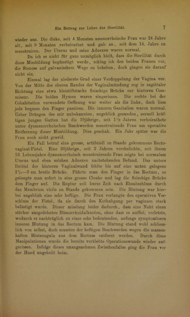 wieder aus. Die dicke, seit 4 Monaten amenorrhoische Frau war 24 Jahre alt, seit 9 Monaten verheirathet und gab an , seit dem 14. Jahre zu menstruiren. Der Uterus und seine Adnexen waren normal. Da ich es nicht für ganz unmöglich hielt, dass die Sterilität durch diese Missbildung begünstigt werde, schlug ich den beiden Frauen vor, die Stenose auf galvanischem Wege zu beheben, doch gingen sie darauf nicht ein. Einmal lag der niederste Grad einer Verdoppelung der Vagina vor. Von der Mitte des oberen Randes der Vaginalmündung zog in sagittaler Richtung eine etwa bleistiftstarke fleischige Brücke zur hinteren Com- missur. Die beiden Hymen waren eingerissen. Die rechte bei der Cohabitation verwendete Oeffnung war weiter als die linke, doch liess jede bequem den Finger passiren. Die inneren Genitalien waren normal. Ueber Drängen des mir unbekannten, angeblich gesunden, sexuell kräf- tigen jungen Gatten bat die 19jährige, seit l’/s Jahren verheirathete unter dysmenorrhoischen Beschwerden menstruirende Frau um operative Entfernung dieser Missbildung. Dies geschah. Ein Jahr später war die Frau noch nicht gravid. Ein Fall betraf eine grosse, artificiell zu Stande gekommene Recto- vaginal-Fistel. Eine 20jährige, seit 2 Jahren verehelichte, seit ihrem 13. Lebensjahre dysmenorrhoisch menstruirende Frau zeigte bei normalem Uterus und eben solchen Adnexen nachstehenden Befund. Das untere Drittel der hinteren Vaginalwand fehlte bis auf eine unten gelegene 21/*—3 cm breite Brücke. Führte man den Finger in das Rectum, so gelangte man sofort in eine grosse Cloake und lag die fleischige Brücke dem Finger auf. Die Ruptur soll kurze Zeit nach Eheabschluss durch das Membrum virile zu Stande gekommen sein. Die Blutung war hier- bei angeblich eine sehr heftige. Die Frau verlangte den operativen Ver- schluss der Fistel, da sie durch den Kothabgang per vaginam stark belästigt wurde. Dieser misslang leider dadurch, dass eine Naht einen stärker ausgedehnten Hämon-hoidalknoten, ohne dass es auffiel, verletzte, wodurch es nachträglich zu einer sehr bedeutenden, anfangs symptomlosen inneren Blutung in das Rectum kam. Die Blutung stand wohl schliess- lich von selbst, doch mussten der heftigen Beschwerden wegen die massen- haften Blutcoagula aus dem Rectum entfernt werden. Durch diese Manipulationen wurde die bereits verklebte Operationswunde wieder auf- gerissen. Infolge dieses unangenehmen Zwischenfalles ging die Frau vor der Hand ungeheilt heim.