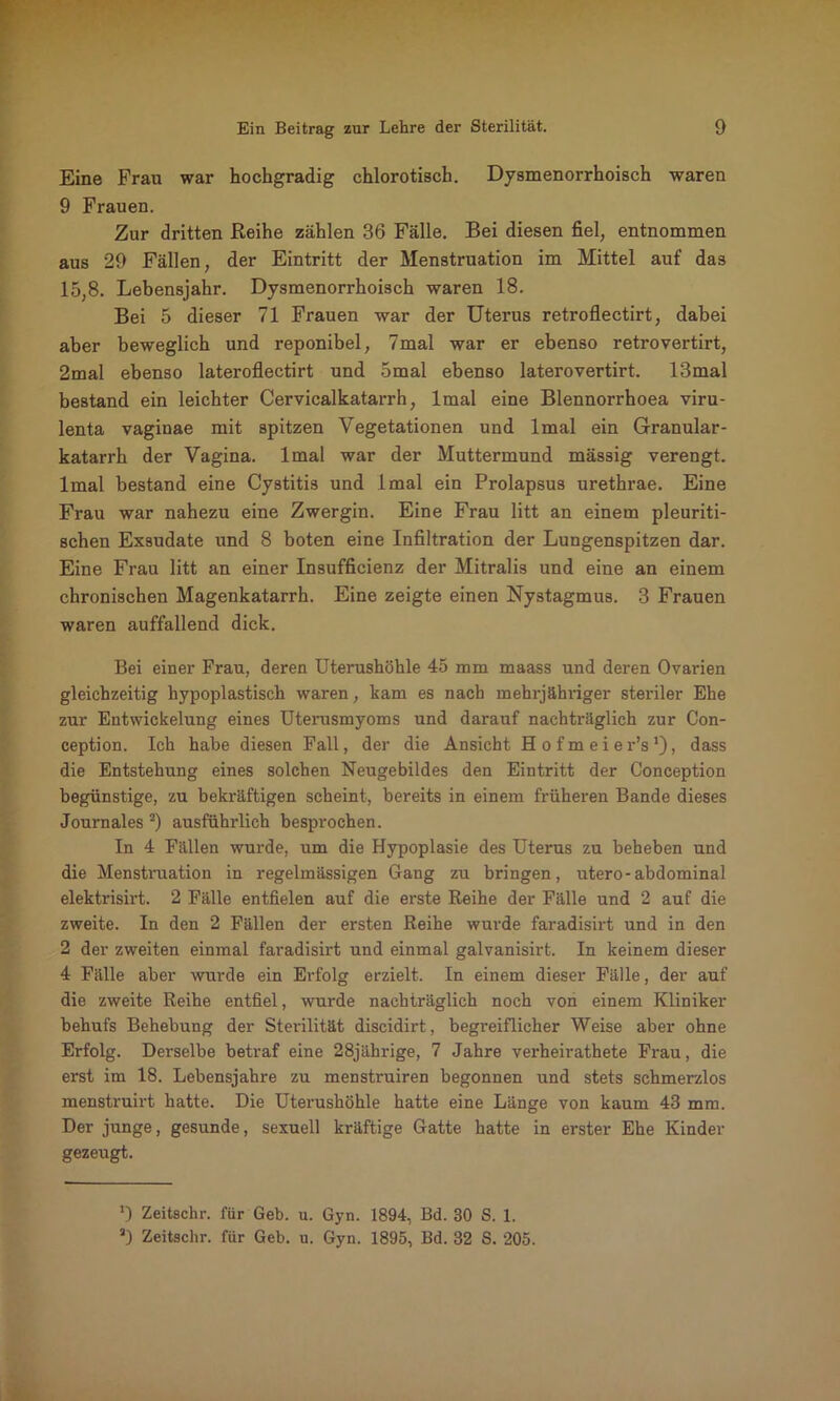 Eine Frau war hochgradig chlorotisch. Dysmenorrhoisch waren 9 Frauen. Zur dritten Reihe zählen 36 Fälle. Bei diesen fiel, entnommen aus 29 Fällen, der Eintritt der Menstruation im Mittel auf da3 15,8. Lebensjahr. Dysmenorrhoisch waren 18. Bei 5 dieser 71 Frauen war der Uterus retroflectirt, dabei aber beweglich und reponibel, 7mal war er ebenso retrovertirt, 2mal ebenso lateroflectirt und omal ebenso laterovertirt. 13mal bestand ein leichter Cervicalkatarrh, lmal eine Blennorrhoea viru- lenta vaginae mit spitzen Vegetationen und lmal ein Granular- katarrh der Vagina, lmal war der Muttermund mässig verengt, lmal bestand eine Cystitis und lmal ein Prolapsus urethrae. Eine Frau war nahezu eine Zwergin. Eine Frau litt an einem pleuriti- schen Exsudate und 8 boten eine Infiltration der Lungenspitzen dar. Eine Frau litt an einer Insuffizienz der Mitralis und eine an einem chronischen Magenkatarrh. Eine zeigte einen Nystagmus. 3 Frauen waren auffallend dick. Bei einer Frau, deren Uterushöhle 45 mm maass und deren Ovarien gleichzeitig hypoplastisch waren, kam es nach mehrjähriger steriler Ehe zur Entwickelung eines Uterusmyoms und darauf nachträglich zur Con- ception. Ich habe diesen Fall, der die Ansicht Hofmeier’s1), dass die Entstehung eines solchen Neugebildes den Eintritt der Conception begünstige, zu bekräftigen scheint, bereits in einem früheren Bande dieses Journales 2) ausführlich besprochen. In 4 Fällen wurde, um die Hypoplasie des Uterus zu beheben und die Menstruation in regelmässigen Gang zu bringen, utero-abdominal elektrisirt. 2 Fälle entfielen auf die erste Reihe der Fälle und 2 auf die zweite. In den 2 Fällen der ersten Reihe wurde faradisirt und in den 2 der zweiten einmal faradisirt und einmal galvanisirt. In keinem dieser 4 Fälle aber wurde ein Erfolg erzielt. In einem dieser Fälle, der auf die zweite Reihe entfiel, wurde nachträglich noch von einem Kliniker behufs Behebung der Sterilität discidirt, begreiflicher Weise aber ohne Erfolg. Derselbe betraf eine 28jährige, 7 Jahre verheirathete Frau, die erst im 18. Lebensjahre zu menstruiren begonnen und stets schmerzlos menstruirt hatte. Die Uterushöhle hatte eine Länge von kaum 43 mm. Der junge, gesunde, sexuell kräftige Gatte hatte in erster Ehe Kinder gezeugt. *) Zeitschr. für Geb. u. Gyn. 1894, Bd. 30 S. 1. a) Zeitschr. für Geb. u. Gyn. 1895, Bd. 32 S. 205.