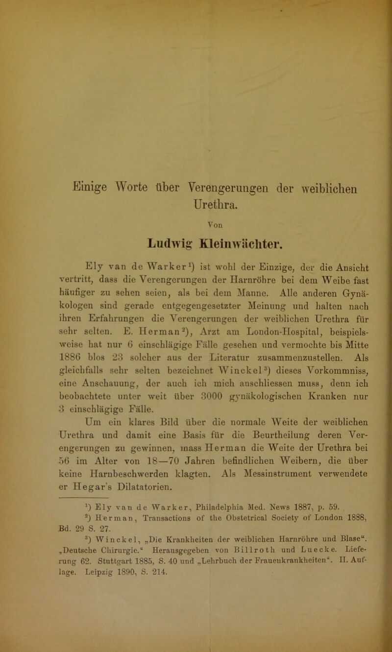 Einige Worte über Verengerungen der weiblichen Urethra. Von Ludwig Kleinwiicliter. Ely van de Warker1) ist wohl der Einzige, der die Ansicht vertritt, dass die Verengerungen der Harnröhre bei dem Weibe fast häufiger zu sehen seien, als bei dem Manne. Alle anderen Gynä- kologen sind gerade entgegengesetzter Meinung und halten nach ihren Erfahrungen die Verengerungen der weiblichen Urethra für sehr selten. E. Ilerman2 3 * * *), Arzt am London-Hospital, beispiels- weise hat nur 0 einschlägige Fälle gesehen und vermochte bis Mitte 1886 blos 23 solcher aus der Literatur zusammenzustellen. Als gleichfalls sehr selten bezeichnet Winckel8) dieses Vorkommniss, eine Anschauung, der auch ich mich anschliessen muss, denn ich beobachtete unter weit über 3000 gynäkologischen Kranken nur 3 einschlägige Fälle. Um ein klares Bild über die normale Weite der weiblichen Urethra und damit eine Basis für die Beurtheilung deren Ver- engerungen zu gewinnen, inass Ilerman die Weite der Urethra bei 56 im Alter von 18—70 Jahren befindlichen Weibern, die über keine Harnbeschwerden klagten. Als Messinstrument verwendete er Hegar's Dilatatorien. *) Ely van de Warker, Philadelphia Med. News 1887, p. 59. 2) Her man, Transactions of the Obstetrical Society of London 1888, Bd. 29 S. 27. 3) Winckel, „Die Krankheiten der weiblichen Harnröhre und Blase“. „ Deutsche Chirurgie.“ Herausgegeben von Billrot h und Lu ecke. Liefe- rung 62. Stuttgart 1885, S. 40 und „Lehrbuch der Frauenkrankheiten“. II. Auf-