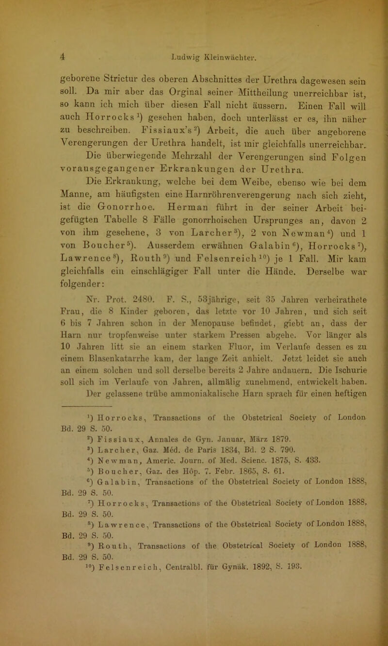 geborene Strictur des oberen Abschnittes der Urethra dagewesen sein soll. Da mir aber das Orginal seiner Mittheilung unerreichbar ist, so kann ich mich über diesen Fall nicht äussern. Einen Fall will auch ITorrocks1) gesehen haben, doch unterlässt er es, ihn näher zu beschreiben. Fissiaux’s2) Arbeit, die auch über angeborene Verengerungen der Urethra handelt, ist mir gleichfalls unerreichbar. Die überwiegende Mehrzahl der Verengerungen sind Folgen vorausgegangener Erkrankungen der Urethra. Die Erkrankung, welche bei dem Weibe, ebenso wie bei dem Manne, am häufigsten eine Harnröhrenverengerung nach sich zieht, ist die Gonorrhoe. Her man führt in der seiner Arbeit bei- gefügten Tabelle 8 Fälle gonorrhoischen Ursprunges an, davon 2 von ihm gesehene, 3 von Larcher3), 2 von Newman4) und 1 von Boucher5 *). Ausserdem erwähnen Galabin3), Horrocks7), Lawrence8), Routh9) und Felsenreich 10) je 1 Fall. Mir kam gleichfalls ein einschlägiger Fall unter die Hände. Derselbe war folgender: Nr. Prot. 2480. F. ?., 53jährige, seit 35 Jahren verheirathele Frau, die 8 Kinder geboren, das letzte vor 10 Jahren, und sich seit 6 bis 7 Jahren schon in der Menopause befindet, giebt an, dass der Harn nur tropfenweise unter starkem Pressen abgehe. Vor länger als 10 Jahren litt sie an einem starken Fluor, im Verlaufe dessen es zu einem Blasenkatarrhe kam, der lange Zeit anhielt. Jetzt leidet sie auch an einem solchen und soll derselbe bereits 2 Jahre andauern. Die Ischurie soll sich im Verlaufe von Jahren, allmälig zunehmend, entwickelt haben. Der gelassene trübe ammoniakalische Harn sprach für einen heftigen ') Horrocks, Transactions of the Obstetrical Society of London Bd. 29 S. 50. 2) Fissiaux, Annales de Gyn. Januar, März 1879. s) Larcher, Gaz. Med. de Paris 1834, Bd. 2 S. 790. 4) Newman, Americ. Journ. of Med. Scienc. 1875, S. 433. :') Boucher, Gaz. des Hop. 7. Febr. 1865, S. 61. c) G a 1 a b i n, Transactions of the Obstetrical Society of London 1888, Bd. 29 S. 50. 7) Horrocks, Transactions of the Obstetrical Society of London 1888, Bd. 29 S. 50. 8) Lawrence, Transactions of the Obstetrical Society of London 1888, Bd. 29 S. 50. 9) Routh, Transactions of the Obstetrical Society of London 1888, Bd. 29 S. 50. 10) Felsen reich, Cenlralbl. für Gynäk. 1892, S. 193.