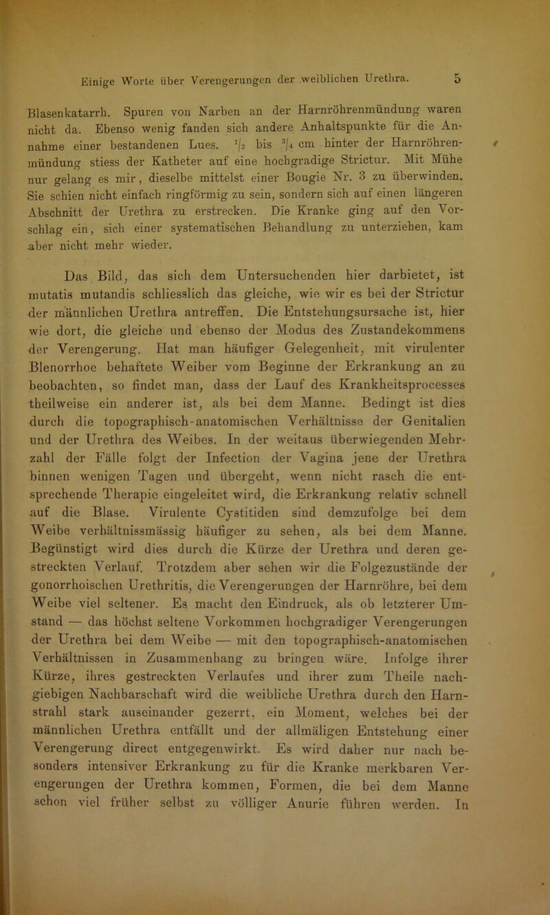 Blasenkatarrh. Spuren von Narben an der Harnröhrenmündung waren nicht da. Ebenso wenig fanden sich andere Anhaltspunkte für die An- nahme einer bestandenen Lues. 'f2 bis 3/i cm hinter der Harnröhren- mündung stiess der Katheter auf eine hochgradige Strictur. Mit Mühe nur gelang es mir, dieselbe mittelst einer Bougie Nr. 3 zu überwinden. Sie schien nicht einfach ringförmig zu sein, sondern sich auf einen längeren Abschnitt der Urethra zu erstrecken. Die Kranke ging auf den Vor- schlag ein, sich einer systematischen Behandlung zu unterziehen, kam aber nicht mehr wieder. Das Bilcl, das sich dem Untersuchenden hier darbietet, ist mutatis mutandis schliesslich das gleiche, wie wir es bei der Strictur der männlichen Urethra antreffen. Die Entstehungsursache ist, hier wie dort, die gleiche und ebenso der Modus des Zustandekommens der Verengerung. Hat man häufiger Gelegenheit, mit virulenter Blenorrhoe behaftete Weiber vom Beginne der Erkrankung an zu beobachten, so findet man, dass der Lauf des Krankheitsprocesses theilweise ein anderer ist, als bei dem Manne. Bedingt ist dies durch die topographisch-anatomischen Verhältnisse der Genitalien und der Urethra des Weibes. In der weitaus überwiegenden Mehr- zahl der Fälle folgt der Infection der Vagina jene der Urethra binnen wenigen Tagen und übergeht, wenn nicht rasch die ent- sprechende Therapie eingeleitet wird, die Erkrankung relativ schnell auf die Blase. Virulente C)'stitiden sind demzufolge bei dem Weibe verhältnissmässig häufiger zu sehen, als bei dem Manne. Begünstigt wird dies durch die Kürze der Urethra und deren ge- streckten Verlauf. Trotzdem aber sehen wir die Folgezustände der gonorrhoischen Urethritis, die Verengerungen der Harnröhre, bei dem Weibe viel seltener. Es macht den Eindruck, als ob letzterer Um- stand — das höchst seltene Vorkommen hochgradiger Verengerungen der Urethra bei dem Weibe — mit den topographisch-anatomischen Verhältnissen in Zusammenhang zu bringen wäre. Infolge ihrer Kürze, ihres gestreckten Verlaufes und ihrer zum Theile nach- giebigen Nachbarschaft wird die weibliche Urethra durch den Harn- strahl stark auseinander gezerrt, ein Moment, welches bei der männlichen Urethra entfällt und der allmäligen Entstehung einer Verengerung direct entgegenwirkt. Es wird daher nur nach be- sonders intensiver Erkrankung zu für die Kranke merkbaren Ver- engerungen der Urethra kommen, Formen, die bei dem Manne schon viel früher selbst zu völliger Anurie führen werden. In