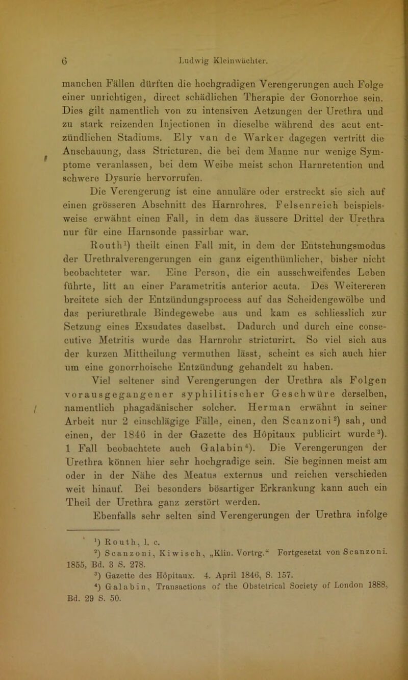 manchen Fällen dürften die hochgradigen Verengerungen auch Folge einer unrichtigen, direct schädlichen Therapie der Gonorrhoe sein. Dies gilt namentlich von zu intensiven Aetzungen der Urethra und zu stark reizenden Injectionen in dieselbe während des acut ent- zündlichen Stadiums. Ely van de Warker dagegen vertritt die Anschauung, dass Stricturen, die bei dem Manne nur wenige Sym- ptome veranlassen, bei dem Weibe meist schon Harnretention und schwere Dysurie hervorrufen. Die Verengerung ist eine annuläre oder erstreckt sie sich auf einen grösseren Abschnitt des Harnrohres. Felsenreich beispiels- weise erwähnt einen Fall, in dem das äussere Drittel der Urethra nur für eine Harnsonde passirbar war. Routh1) theilt einen Fall mit, in dem der Entstehungsmodus der Urethralverengerungen ein ganz eigenthümlieher, bisher nicht beobachteter war. Eine Person, die ein ausschweifendes Leben führte, litt au einer Parametritis anterior acuta. Des Weitereren breitete sich der Entzündungsprocess auf das Scheidengewölbe und das periurethrale Bindegewebe aus und kam es schliesslich zur Setzung eines Exsudates daselbst. Dadurch und durch eine conse- cutive Metritis wurde das Harnrohr stricturirt. So viel sich aus der kurzen Mittheilung vermuthen lässt, scheint es sich auch hier um eine gonorrhoische Entzündung gehandelt zu haben. Viel seltener sind Verengerungen der Urethra als Folgen vorausgegaugener syphilitischer Geschwüre derselben, namentlich phagadänischer solcher. Her man erwähnt in seiner Arbeit nur 2 einschlägige Fälle, einen, den Scanzoni2) sah, und einen, der 1840 in der Gazette des Höpitaux publicirt wurde3). 1 Fall beobachtete auch Galabin4). Die Verengerungen der Urethra können hier sehr hochgradige sein. Sie beginnen meist am oder in der Nähe des Meatus externus und reichen verschieden weit hinauf. Bei besonders bösartiger Erkrankung kann auch ein Theil der Urethra ganz zerstört werden. Ebenfalls sehr selten sind Verengerungen der Urethra infolge ]) Routh, 1. c. 2) Scanzoni, Kiwisch, „Klin. Vortrg.“ Fortgesetzt von Scanzoni. 1855, Bd. 3 S. 278. 3) Gazette des Höpitaux. 4. April 1840, S. 157. 4) Galabin, Transactions of the Obstetrical Society of London 1888, Bd. 29 S. 50.