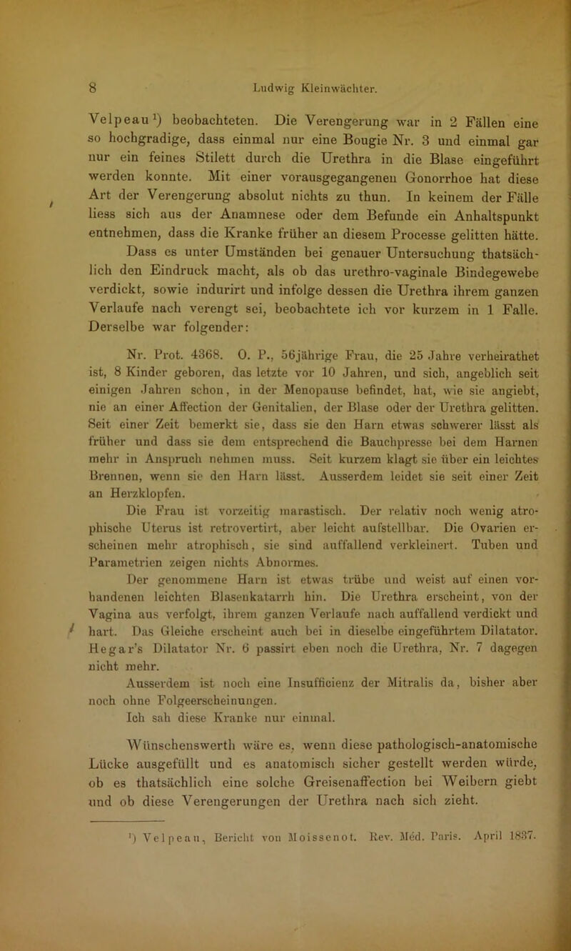 Velpeau1) beobachteten. Die Verengerung war in 2 Fällen eine so hochgradige, dass einmal nur eine Bougie Nr. 3 und einmal gar nur ein feines Stilett durch die Urethra in die Blase eingeführt werden konnte. Mit einer vorausgegangenen Gonorrhoe hat diese Art der Verengerung absolut nichts zu thun. In keinem der Fälle liess sich aus der Anamnese oder dem Befunde ein Anhaltspunkt entnehmen, dass die Kranke früher an diesem Processe gelitten hätte. Dass es unter Umständen bei genauer Untersuchung thatsäch- lich den Eindruck macht, als ob das urethro-vaginale Bindegewebe verdickt, sowie indurirt und infolge dessen die Urethra ihrem ganzen Verlaufe nach verengt sei, beobachtete ich vor kurzem in 1 Falle. Derselbe war folgender: Nr. Prot. 4368. 0. P., 56jährige Frau, die 25 Jahve verheirathet ist, 8 Kinder geboren, das letzte vor 10 Jahren, und sich, angeblich seit einigen Jahren schon, in der Menopause befindet, hat, wie sie angiebt, nie an einer Affection der Genitalien, der Blase oder der Urethra gelitten. Seit einer Zeit bemerkt sie, dass sie den Harn etwas schwerer lässt als früher und dass sie dem entsprechend die Bauchpresse bei dem Harnen mehr in Anspruch nehmen muss. Seit kurzem klagt sie über ein leichtes Brennen, wenn sie den Harn lässt. Ausserdem leidet sie seit einer Zeit an Herzklopfen. Die Frau ist vorzeitig marastisch. Der relativ noch wenig atro- phische Uterus ist retrovertirt, aber leicht aufstellbar. Die Ovarien er- scheinen mehr atrophisch, sie sind auffallend verkleinert. Tuben und Parametrien zeigen nichts Abnormes. Der genommene Harn ist etwas trübe und weist auf einen vor- handenen leichten Blasenkatarrh hin. Die Urethra erscheint, von der Vagina aus verfolgt, ihrem ganzen Verlaufe nach auffallend verdickt und ^ hart. Das Gleiche erscheint auch bei in dieselbe eingeführtem Dilatator. Hegar’s Dilatator Nr. 6 passirt eben noch die Urethra, Nr. 7 dagegen nicht mehr. Ausserdem ist noch eine Insufficienz der Mitralis da, bisher aber noch ohne Folgeerscheinungen. Ich sah diese Kranke nur einmal. Wünschenswerth wäre es, wenn diese pathologisch-anatomische Lücke ausgefüllt und es anatomisch sicher gestellt werden würde, ob es thatsächlich eine solche Greisenaffection bei Weibern giebt und ob diese Verengerungen der Urethra nach sich zieht. ') Velpeau, Bericht von Moissenot. Rev. Med. Paris. April 1837.