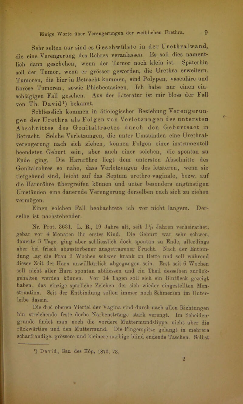 Sehr selten nur sind es Geschwülste in der Urethralwand, die eine Verengerung des Rohres veranlassen. Es soll dies nament- lich dann geschehen, wenn der Tumor noch klein ist. Späterhin soll der Tumor, wenn er grösser geworden, die Urethra erweitern. Tumoren, die hier in Betracht kommen, sind Polypen, vasculäre und fibröse Tumoren, sowie Phlebectasieen. Ich habe nur einen ein- schlägigen Fall gesehen. Aus der Literatur ist mir bloss der Fall von Th. David1) bekannt. Schliesslich kommen in ätiologischer Beziehung Verengerun- gen der Urethra als Folgen von Verletzungen des untersten Abschnittes des Genitaltractes durch den Geburtsact in Betracht. Solche Verletzungen, die unter Umständen eine Urethral- verengerung nach sich ziehen, können Folgen einer instrumenteil beendeten Geburt sein, aber auch einer solchen, die spontan zu Ende ging. Die Harnröhre liegt dem untersten Abschnitte des Genitalrohres so nahe, dass Verletzungen des letzteren, wenn sie tiefgehend sind, leicht auf das Septum urethro vaginale, bezw. auf die Harnröhre übergreifen können und unter besonders ungünstigen Umständen eine dauernde Verengerung derselben nach sich zu ziehen vermögen. Einen solchen Fall beobachtete ich vor nicht langem. Der- selbe ist nachstehender. Nr. Prot. 3631. L. B., 19 Jahre alt, seit 1 */■* Jahren verheirathet, gebar vor 4 Monaten ihr erstes Kind. Die Geburt war sehr schwer, dauerte 3 Tage, ging aber schliesslich doch spontan zu Ende, allerdings aber bei frisch abgestorbener ausgetragener Frucht. Nach der Entbin- dung lag die Frau 9 Wochen schwer krank zu Bette und soll während dieser Zeit der Harn unwillkürlich abgegangen sein. Erst seit 6 Wochen soll nicht aller Harn spontan abfliessen und ein Theil desselben zurück- gehalten werden können. Vor 14 Tagen soll sich ein Blutfleck gezeigt haben, das einzige spärliche Zeichen der sich wieder eingestellten Men- struation. Seit der Entbindung sollen immer noch Schmerzen im Unter- leibe dasein. Die drei oberen Viertel der Vagina sind durch nach allen Richtungen hin streichende feste derbe Narbenstränge stark verengt. Im Scheiden- grunde findet man noch die vordere Muttermundslippe, nicht aber die rückwärtige und den Muttermund. Die Fingerspitze gelangt in mehrere scharfrandige, grössere und kleinere narbige blind endende Taschen. Selbst *) David, Gaz. des Höp, 1870, 73.