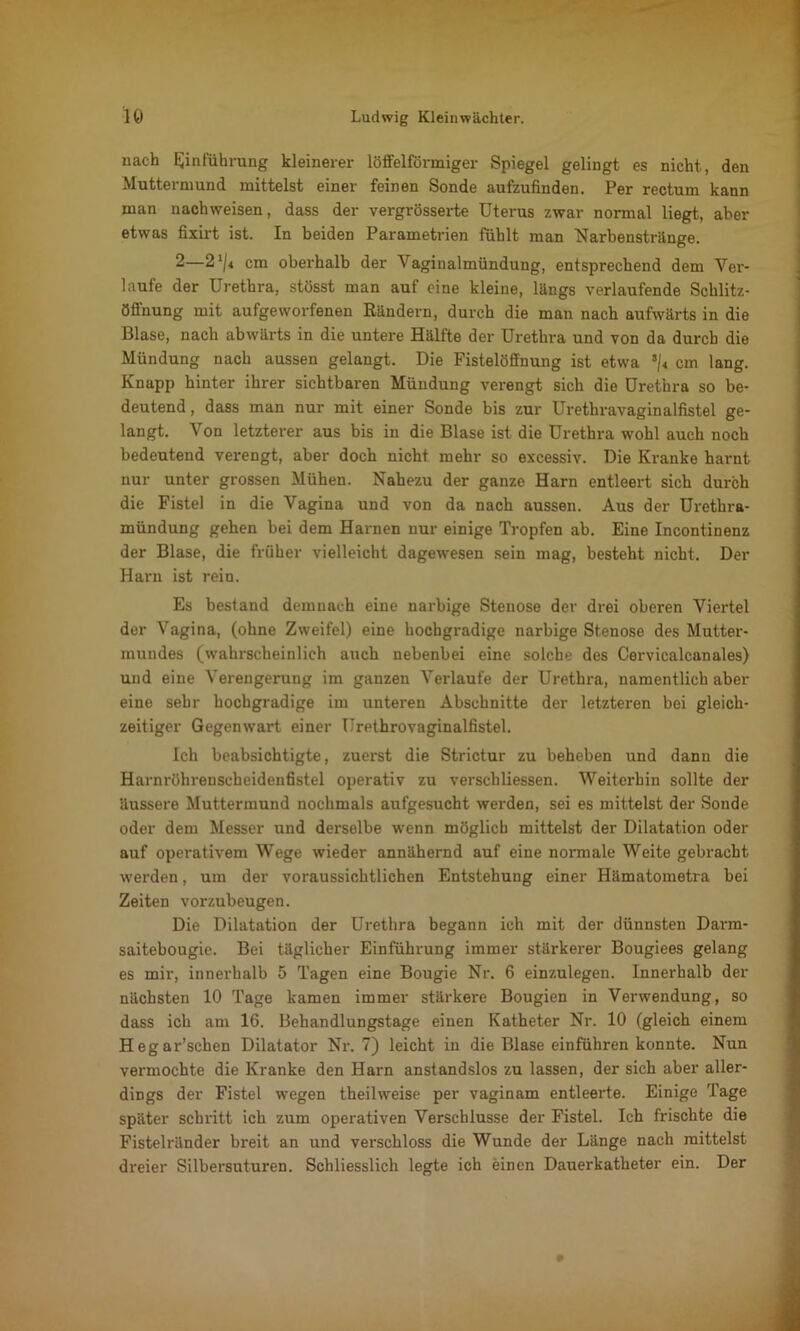 nach Einführung kleinerer löffelförmiger Spiegel gelingt es nicht, den Muttermund mittelst einer feinen Sonde aufzufinden. Per rectum kann man nachweisen, dass der vergrösserte Uterus zwar normal liegt, aber etwas fixirt ist. In beiden Parametrien fühlt man Narbenstränge. 2—2cm oberhalb der Vaginalmündung, entsprechend dem Ver- laufe der Urethra, stösst man auf eine kleine, längs verlaufende Schlitz- öffnung mit aufgeworfenen Rändern, durch die man nach aufwärts in die Blase, nach abwärts in die untere Hälfte der Urethra und von da durch die Mündung nach aussen gelangt. Die Fistelöffnung ist etwa s/< cm lang. Knapp hinter ihrer sichtbaren Mündung verengt sich die Urethra so be- deutend , dass man nur mit einer Sonde bis zur Urethravaginalfistel ge- langt. Von letzterer aus bis in die Blase ist die Urethra wohl auch noch bedeutend verengt, aber doch nicht mehr so excessiv. Die Kranke harnt nur unter grossen Mühen. Nahezu der ganze Harn entleert sich durch die Fistel in die Vagina und von da nach aussen. Aus der Urethra- mündung gehen bei dem Harnen nur einige Tropfen ab. Eine Incontinenz der Blase, die früher vielleicht dagewesen sein mag, besteht nicht. Der Harn ist rein. Es bestand demnach eine narbige Stenose der drei oberen Viertel der Vagina, (ohne Zweifel) eine hochgradige narbige Stenose des Mutter- mundes (wahrscheinlich auch nebenbei eine solche des Cervicalcanales) und eine Verengerung im ganzen Verlaufe der Urethra, namentlich aber eine sehr hochgradige im unteren Abschnitte der letzteren bei gleich- zeitiger Gegenwart einer Urpthrovaginalfistel. Ich beabsichtigte, zuerst die Strictur zu beheben und dann die Harnröhrenscheidenfistel operativ zu verschliessen. Weiterhin sollte der äussere Muttermund nochmals aufgesucht werden, sei es mittelst der Sonde oder dem Messer und derselbe wenn möglich mittelst der Dilatation oder auf operativem Wege wieder annähernd auf eine normale Weite gebracht werden, um der voraussichtlichen Entstehung einer Hämatometra bei Zeiten vorzubeugen. Die Dilatation der Urethra begann ich mit der dünnsten Darm- saitebougie. Bei täglicher Einführung immer stärkerer Bougiees gelang es mir, innerhalb 5 Tagen eine Bougie Nr. 6 einzulegen. Innerhalb der nächsten 10 Tage kamen immer stärkere Bougien in Verwendung, so dass ich am 16. Behandlungstage einen Katheter Nr. 10 (gleich einem Hegar’schen Dilatator Nr. 7) leicht in die Blase einführen konnte. Nun vermochte die Kranke den Harn anstandslos zu lassen, der sich aber aller- dings der Fistel wegen theilweise per vaginam entleerte. Einige Tage später schritt ich zum operativen Verschlüsse der Fistel. Ich frischte die Fistelränder breit an und verschloss die Wunde der Länge nach mittelst dreier Silbersuturen. Schliesslich legte ich einen Dauerkatheter ein. Der