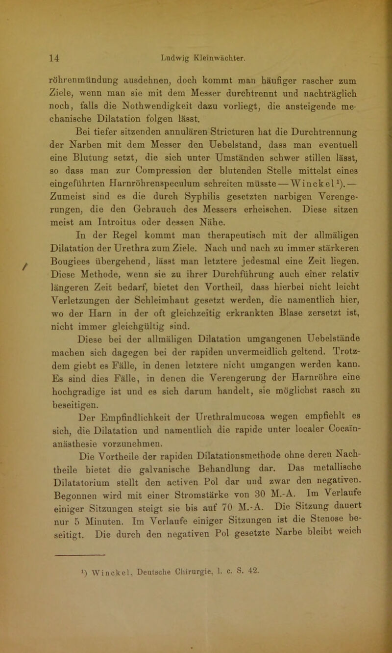 röhrenmündung ausdehnen, doch kommt man häufiger rascher zum Ziele, wenn man sie mit dem Messer durchtrennt und nachträglich noch, falls die Nothwendigkeit dazu vorliegt, die ansteigende me- chanische Dilatation folgen lässt. Bei tiefer sitzenden annulären Stricturen hat die Durchtrennung der Narben mit dem Messer den Uebelstand, dass man eventuell eine Blutung setzt, die sich unter Umständen schwer stillen lässt, so dass man zur Compression der blutenden Stelle mittelst eines eingeführten Harnröhrenspeculum schreiten müsste — Winckel1).— Zumeist sind es die durch Syphilis gesetzten narbigen Verenge- rungen, die den Gebrauch des Messers erheischen. Diese sitzen meist am Introitus oder dessen Nähe. In der Regel kommt man therapeutisch mit der allmäligen Dilatation der Urethra zum Ziele. Nach und nach zu immer stärkeren Bougiees übergehend, lässt man letztere jedesmal eine Zeit liegen. Diese Methode, wenn sie zu ihrer Durchführung auch einer relativ längeren Zeit bedarf, bietet den Vortheil, dass hierbei nicht leicht Verletzungen der Schleimhaut gesetzt werden, die namentlich hier, wo der Harn in der oft gleichzeitig erkrankten Blase zersetzt ist, nicht immer gleichgültig sind. Diese bei der allmäligen Dilatation umgangenen Uebelstände machen sich dagegen bei der rapiden unvermeidlich geltend. Trotz- dem giebt es Fälle, in denen letztere nicht umgangen werden kanu. Es sind dies Fälle, in denen die Verengerung der Harnröhre eine hochgradige ist und es sich darum handelt, sie möglichst rasch zu beseitigen. Der Empfindlichkeit der Urethralmucosa wegen empfiehlt es sich, die Dilatation und namentlich die rapide unter localer Cocain- anästhesie vorzunehmen. Die Vortheile der rapiden Dilatationsmethode ohne deren Nach- theile bietet die galvanische Behandlung dar. Das metallische Dilatatorium stellt den activen Pol dar und zwar den negativen. Begonnen wird mit einer Stromstärke von 30 M.-A. Im Verlaufe einiger Sitzungen steigt sie bis auf 70 M.-A. Die Sitzung dauert nur 5 Minuten. Im Verlaufe einiger Sitzungen ist die Stenose be- seitigt. Die durch den negativen Pol gesetzte Narbe bleibt weich ') Winckel, Deutsche Chirurgie, 1. c. S. 42.