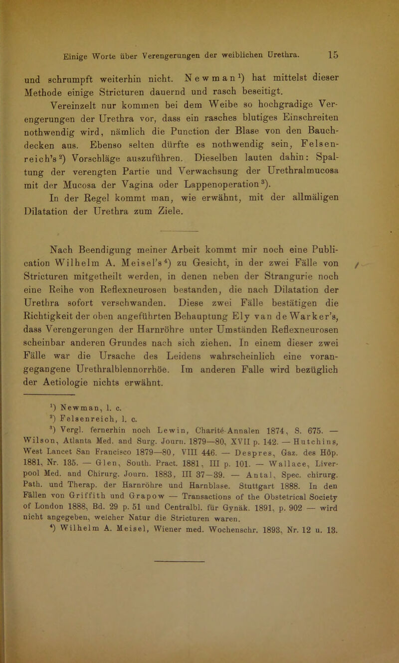 und schrumpft weiterhin nicht. New man1) hat mittelst dieser Methode einige Stricturen dauernd und rasch beseitigt. Vereinzelt nur kommen bei dem Weibe so hochgradige Ver- engerungen der Urethra vor, dass ein rasches blutiges Einschreiten nothwendig wird, nämlich die Punction der Blase von den Bauch- decken aus. Ebenso selten dürfte es nothwendig sein, Felsen- reich’s2) Vorschläge auszuführen. Dieselben lauten dahin: Spal- tung der verengten Partie und Verwachsung der Urethralmucosa mit der Mucosa der Vagina oder Lappenoperation3). In der Regel kommt man, wie erwähnt, mit der allmäligen Dilatation der Urethra zum Ziele. Nach Beendigung meiner Arbeit kommt mir noch eine Publi- cation Wilhelm A. Meisel’s4) zu Gesicht, in der zwei Fälle von Stricturen mitgetheilt werden, in denen neben der Strangurie noch eine Reihe von Reflexneurosen bestanden, die nach Dilatation der Urethra sofort verschwanden. Diese zwei Fälle bestätigen die Richtigkeit der oben angeführten Behauptung Ely van deWarker’s, dass Verengerungen der Harnröhre unter Umständen Reflexneurosen scheinbar anderen Grundes nach sich ziehen. In einem dieser zwei Fälle war die Ursache des Leidens wahrscheinlich eine voran- gegangene Urethralblennorrhöe. Im anderen Falle wird bezüglich der Aetiologie nichts erwähnt. ') Newman, 1. c. s) Felsenreich, 1. c. ■’) Vergl. fernerhin noch Lewin, Charite Annalen 1874, S. 675. — Wilson, Atlanta Med. and Surg. Journ. 1879—80, XVII p. 142. — Hutchins, West Lancet San Francisco 1879—80, VIII 446. — Despres, Gaz. des Höp. 1881, Nr. 135. — Gien, South. Pract. 1881, III p. 101. — Wallace, Liver- pool Med. and Chirurg. Journ. 1883, III 37 — 39. — Antal, Spec. Chirurg. Path. und Therap. der Harnröhre und Harnblase. Stuttgart 1888. In den Fällen von Gritfith und Grapow — Transactions of the Obstetrical Society of London 1888, Bd. 29 p. 51 und Centralbl. für Gynäk. 1891, p. 902 — wird nicht angegeben, welcher Natur die Stricturen waren. 4) Wilhelm A. Meisel, Wiener med. Wochenschr. 1893, Nr. 12 u. 13.