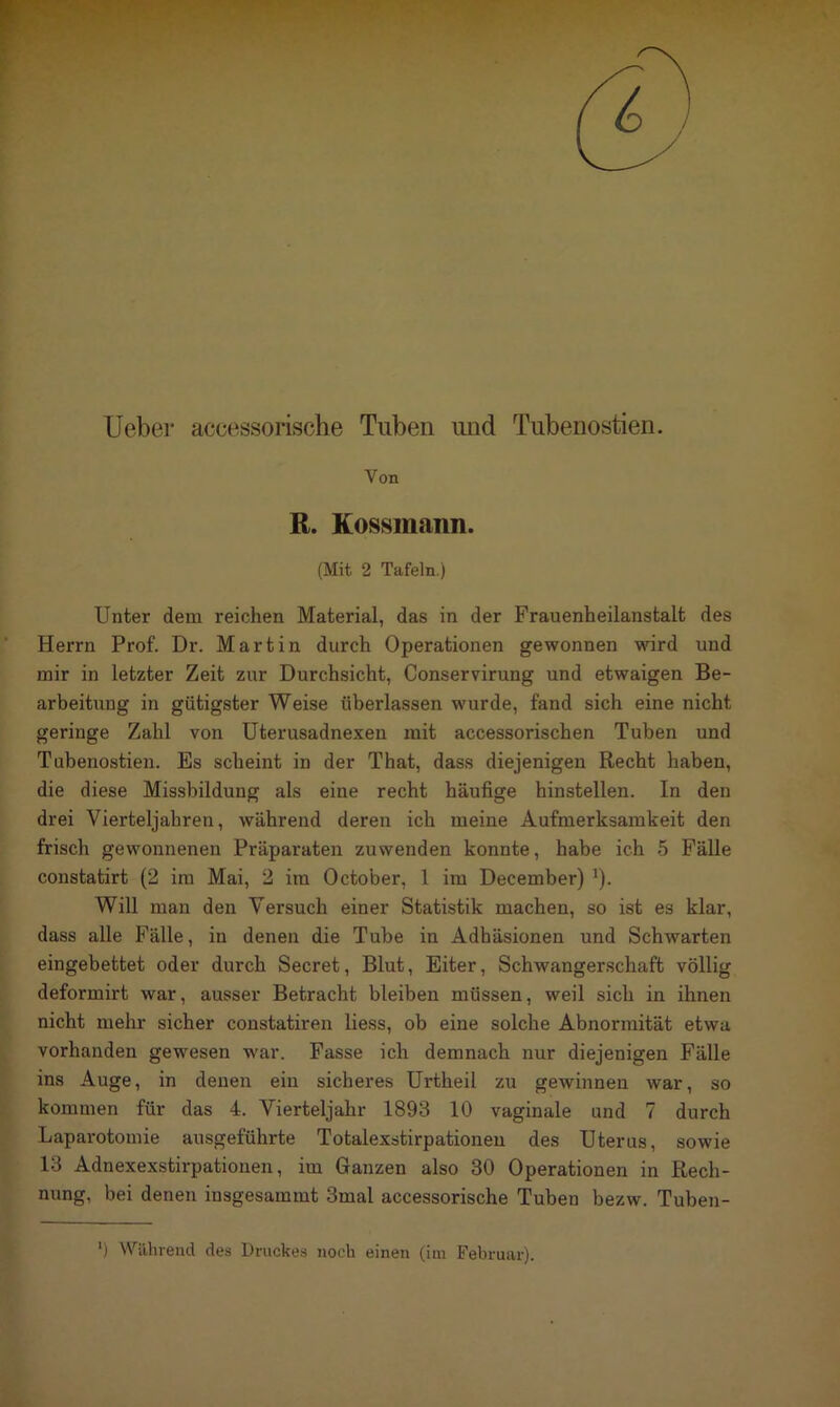 Ueber accessorische Tuben und Tubenostien. Von R. Kossmann. (Mit 2 Tafeln.) Unter dem reichen Material, das in der Frauenheilanstalt des Herrn Prof. Dr. Martin durch Operationen gewonnen wird und mir in letzter Zeit zur Durchsicht, Conservirung und etwaigen Be- arbeitung in gütigster Weise überlassen wurde, fand sich eine nicht geringe Zahl von Uterusadnexen mit accessorischen Tuben und Tubenostien. Es scheint in der That, dass diejenigen Recht haben, die diese Missbildung als eine recht häufige hinstellen. In den drei Vierteljahren, während deren ich meine Aufmerksamkeit den frisch gewonnenen Präparaten zuwenden konnte, habe ich 5 Fälle constatirt (2 im Mai, 2 im October, 1 im December) J). Will man den Versuch einer Statistik machen, so ist es klar, dass alle Fälle, in denen die Tube in Adhäsionen und Schwarten eingebettet oder durch Secret, Blut, Eiter, Schwangerschaft völlig deformirt war, ausser Betracht bleiben müssen, weil sich in ihnen nicht mehr sicher constatiren liess, ob eine solche Abnormität etwa vorhanden gewesen war. Fasse ich demnach nur diejenigen Fälle ins Auge, in denen ein sicheres Urtheil zu gewinnen war, so kommen für das 4. Vierteljahr 1893 10 vaginale und 7 durch Laparotomie ausgeführte Totalexstirpationen des Uterus, sowie 13 Adnexexstirpationen, im Ganzen also 30 Operationen in Rech- nung, bei denen insgesammt 3mal accessorische Tuben bezw. Tuben- ') Während des Druckes noch einen (im Februar).