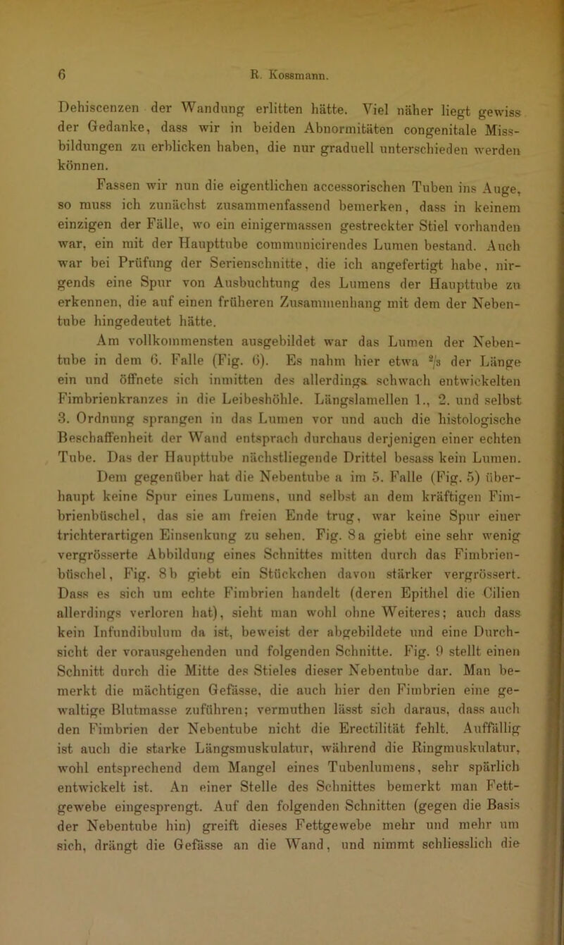 Dehiscenzen der Wandung erlitten hätte. Viel näher liegt gewiss der Gedanke, dass wir in beiden Abnormitäten congenitale Miss- bildungen zu erblicken haben, die nur graduell unterschieden werden können. Fassen wir nun die eigentlichen accessorischen Tuben ins Auge, so muss ich zunächst zusanimenfassend bemerken, dass in keinem einzigen der Fälle, wo ein einigermassen gestreckter Stiel vorhanden war, ein mit der Haupttube communicirendes Lumen bestand. Auch war bei Prüfung der Serienschnitte, die ich angefertigt habe, nir- gends eine Spur von Ausbuchtung des Lumens der Haupttube zu erkennen, die auf einen früheren Zusammenhang mit dem der Neben- tube hingedeutet hätte. Am vollkommensten ausgebildet war das Lumen der Neben- tube in dem 0. Falle (Fig. 6). Es nahm hier etwa 2/s der Länge ein und öffnete sich inmitten des allerdings, schwach entwickelten Fimbrienkranzes in die Leibeshöhle. Längslamellen 1., 2. und selbst 3. Ordnung sprangen in das Lumen vor und auch die histologische Beschaffenheit der Wand entsprach durchaus derjenigen einer echten Tube. Das der Haupttube nächstliegende Drittel besass kein Lumen. Dem gegenüber hat die Nebentube a im 5. Falle (Fig. 5) über- haupt keine Spur eines Lumens, und selbst an dem kräftigen Fim- brienbüschel, das sie am freien Ende trug, war keine Spur einer trichterartigen Einsenkung zu sehen. Fig. 8 a giebt eine sehr wenig vergrösserte Abbildung eines Schnittes mitten durch das Fimbrien- büschel, Fig. 8 b giebt ein Stückchen davon stärker vergrössert. Dass es sich um echte Fimbrien handelt (deren Epithel die Cilien allerdings verloren hat), sieht man wohl ohne Weiteres; auch dass kein Infundibulum da ist, beweist der abgebildete und eine Durch- sicht der vorausgehenden und folgenden Schnitte. Fig. 0 stellt einen Schnitt durch die Mitte des Stieles dieser Nebentube dar. Mau be- merkt die mächtigen Gefässe, die auch hier den Fimbrien eine ge- waltige Blutmasse zuführen; vermuthen lässt sich daraus, dass auch den Fimbrien der Nebentube nicht die Erectilität fehlt. Auffällig ist auch die starke Längsmuskulatur, während die Ringmuskulatur, wohl entsprechend dem Mangel eines Tubenlumens, sehr spärlich entwickelt ist. An einer Stelle des Schnittes bemerkt man Fett- gewebe eingesprengt. Auf den folgenden Schnitten (gegen die Basis der Nebentube hin) greift dieses Fettgewebe mehr und mehr um sich, drängt die Gefässe an die Wand, und nimmt schliesslich die