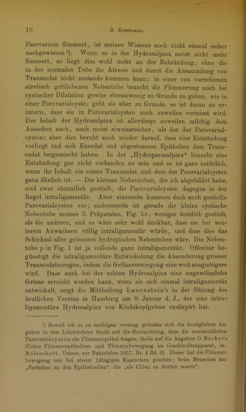 Parovarium flimmert, ist meines Wissens noch nicht einmal sicher nachgewiesen1). Wenn es in der Hydrosalpinx meist nicht mehr flimmert, so liegt dies wohl mehr an der Entzündung, ohne die in der normalen Tube die Atresie und damit die Ansammlung von Transsudat nicht zustande kommen kann; in einer von vorneherein atretisch gebliebenen Nebentube braucht die Flimmerung auch bei cystischer Dilatation gewiss ebensowenig zu Grunde zu gehen, wie in einer Parovarialcyste; geht sie aber zu Grunde, so ist daran zu er- innern, dass sie in Parovarialcysten auch zuweilen vermisst wird. Der Inhalt der Hydrosalpinx ist allerdings zuweilen milchig dem Aussehen nach, auch meist eiweissreicher, als der der Parovarial- cysten; aber dies beruht auch wieder darauf, dass eine Entzündung vorliegt und sich Exsudat und abgestossene Epithelien dem Trans- sudat beigemischt haben. In der „Hydroparasalpinx“ braucht eine Entzündung gar nicht vorhanden zu sein und es ist ganz natürlich, wenn ihr Inhalt ein reines Transsudat und dem der Parovarialcysten ganz ähnlich ist. — Die kleinen Nebentuben, die ich abgebildet habe, sind zwar sämmtlioh gestielt, die Parovarialcysten dagegen in der Regel intraligamentär. Aber einerseits kommen doch auch gestielte Parovarialcysten vor; andererseits ist gerade die kleine cystische Nebentube meines 5. Präparates, Fig. 5c, weniger deutlich gestielt, als die anderen, und es wäre sehr wohl denkbar, dass sie bei wei- terem Anwachsen völlig intraligamentär würde, und dass dies das Schicksal aller grösseren hydropischen Nebentuben wäre. Die Neben- tube p in Fig. 1 ist ja vollends ganz intraligamentär. Offenbar be- günstigt die intraligamentäre Entwickelung die Absonderung grosser Transsudatmengen, indem die Gefässversorgung eine weit ausgiebigere wird. Dass auch bei der echten Hydrosalpinx eine ungewöhnliche Grösse erreicht werden kann, wenn sie sich einmal intraligamentär entwickelt, zeigt die Mittheilung Lauenstein’s in der Sitzung des ärztlichen Vereins in Hamburg am 9. Januar d. J., der eine intra- ligamentäre Hydrosalpinx von Kindskopfgrösse exstirpirt hat. ’) Soweit ich es zu verfolgen vermag, gründen sich die bezüglichen An- gaben in den Lehrbüchern theils auf die Beobachtung, dass die vermeintlichen Parovarialcysten ein Flimmerepithel tragen, tbeils auf die Angaben 0. Becker s (Ueber Fliminerepithelium und Flimmerbewegung im Geschlechtsapparat, in: Moleschott, Unters, zur Naturlehre 1857, Nr. 4 Bd. 2). Dieser hat die Flimmer- bewegung nur bei einem 14tägigen Kaninchen gesehen; beim Menschen nur „Fortsätze an den Epithelzellen“, die „als Cilien zu deuten waren“.