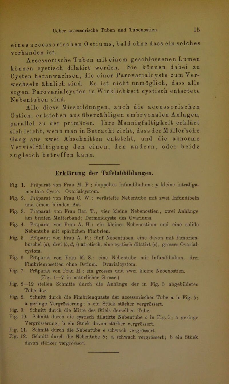 eines accessorischen Ostiums, bald ohne dass ein solches vorhanden ist. Accessorische Tuben mit einem geschlossenen Lumen können cystisch dilatirt werden. Sie können dabei zu Cysten heran wachsen, die einer Parovarialcyst.e zum Ver- wechseln ähnlich sind. Es ist nicht unmöglich, dass alle sogen. Parovarialcysten in Wirklichkeit cystisch entartete Nebentuben sind. Alle diese Missbildungen, auch die accessorischen Ostien, entstehen aus überzähligen embryonalen Anlagen, parallel zu der primären. Ihre Mannigfaltigkeit erklärt sich leicht, wenn man in Betracht zieht, dass der Müller’sche Gang aus zwei Abschnitten entsteht, und die abnorme Vervielfältigung den einen, den andern, oder beide zugleich betreffen kann. Erklärung der Tafelabbildnngen. Fig. 1. Präparat von Frau M. P ; doppeltes Infundibulum; p kleine intraliga- mentäre Cyste. Ovarialcystom. Fig. 2. Präparat von Frau C. W.; verästelte Nebentube mit zwei Infundibeln und einem blinden Ast. Fig. 8. Präparat von Frau Bar. T., vier kleine Nebenostien, zwei Anhänge am breiten Mutterband; Dermoidcyste des Ovariums. Fig. 4. Präparat von Frau A. H.: ein kleines Nebenostium und eine solide Nebentube mit spärlichen Fimbrien. Fig. 5. Präparat von Frau A. P.; fünf Nebentuben, eine davon mit Fimbrien- büschel (o), drei (b, d, /j atretisch, eine cystisch dilatirt (c); grosses Ovarial- cystom. Fig. 6. Präparat von Frau M. S.; eine Nebentube mit Infundibulum, drei Fimbrienrosetten ohne Ostium. Ovarialcystom. Fig. 7. Präparat von Frau H.; ein grosses und zwei kleine Nebenostien. (Fig. 1—7 in natürlicher Grösse.) Fig. 8—12 stellen Schnitte durch die Anhänge der in Fig. 5 abgebildeten Tube dar. Fig. 8. Schnitt durch die Fimbrienquaste der accessorischen Tube a in Fig. 5; a geringe Vergrösserung; b ein Stück stärker vergrössert. Fig. 9. Schnitt durch die Mitte des Stiels derselben Tube. Fig. 10. Schnitt durch die cystisch dilatirte Nebentube c in Fig. 5; a geringe Vergrösserung; b ein Stück davon stärker vergrössert. Fig. 11. Schnitt durch die Nebentube e schwach vergrössert. lig. 12. Schnitt durch die Nebentube b; a schwach vergrössert; b ein Stück davon stärker vergrößert.