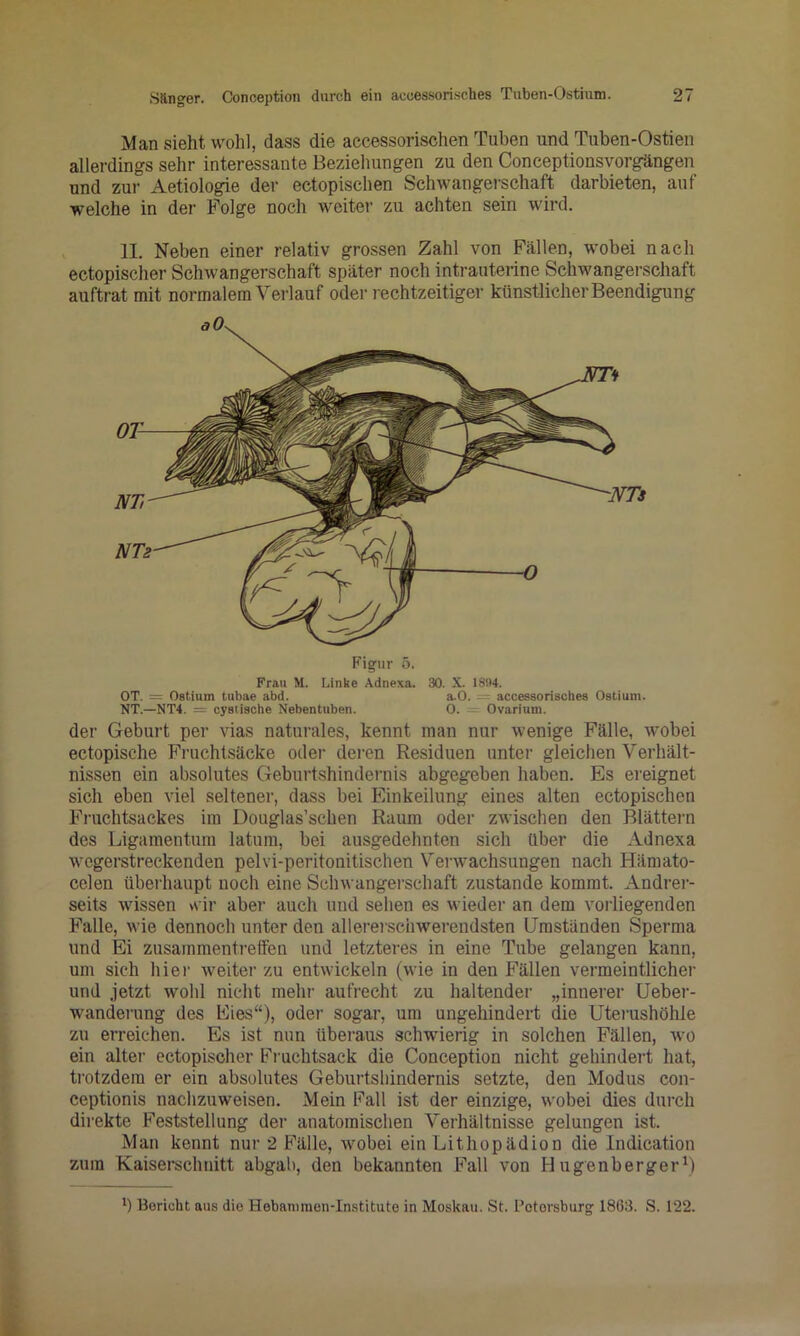 Man sieht wohl, dass die accessorischen Tuben und Tuben-Ostien allerdings sehr interessante Beziehungen zu den Conceptionsvorgängen und zur Aetiologie der ectopischen Schwangerschaft darbieten, auf welche in der Folge noch weiter zu achten sein wird. 11. Neben einer relativ grossen Zahl von Fällen, wobei nach ectopischer Schwangerschaft später noch intrauterine Schwangerschaft auftrat mit normalem Verlauf oder rechtzeitiger künstlicher Beendigung Figur ö. Frau M. Linke Adnexa. 30. X. 1894. OT. = Ostium tubae abd. a.0. = accessorisches Ostiuni. NT.—NT4. — cyetisohe Nebentuben. 0. = Ovariuni. der Geburt per vias naturales, kennt man nur wenige Fälle, wobei ectopische Fimchtsäcke oder deren Residuen unter gleichen Verhält- nissen ein absolutes Geburtshindeimis abgegeben haben. Es ereignet sich eben viel seltener, dass bei Einkeilung eines alten ectopischen Fruchtsackes im Douglas’schen Raum oder zwischen den Blättern des Ligamentum latum, bei ausgedehnten sich über die Adnexa wegerstreckenden pelvi-peritonitischen Vei-wachsungen nach Hämato- celen übeiliaupt noch eine Schwangerschaft zustande kommt. Andrer- seits wissen \\ ir aber auch und sehen es wieder an dem vorliegenden Falle, wie dennoch unter den allerei’scuwerendsten Umständen Sperma und Ei Zusammentreffen und letzteres in eine Tube gelangen kann, um sich hiei‘ weitei’ zu entwickeln (wie in den Fällen vermeintlicher und jetzt wohl nicht mehr aufrecht zu haltender „innerer Ueber- wanderung des Eies“), oder sogar, um ungehindert die Uterushöhle zu erreichen. Es ist nun übera.us schwierig in solchen Fällen, wo ein alter ectopischer Fmchtsack die Conception nicht gehindert hat, trotzdem er ein absolutes Geburtsliindernis setzte, den Modus con- ceptionis nachzuweisen. Mein Fall ist der einzige, wobei dies durch dii'ekte Feststellung dei‘ anatomischen Verhältnisse gelungen ist. Man kennt nur 2 F’älle, wobei ein Lithopädion die Indication zum Kaiserschnitt abgab, den bekannten Fall von Hugenberger^) b Bericht aus die Hebanimen-In.stitute in Moskau. St. Petersburg 1863. S. 122.