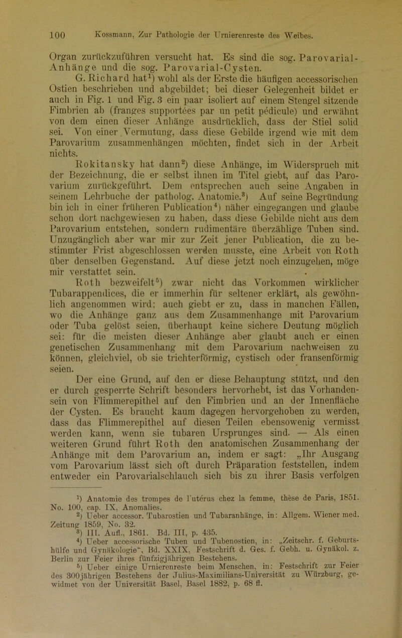 Organ zurttckzuführen versucht hat. Es sind die sog. Parovarial- Anhilnge und die sog. Parovarial-Cysten. G. Richard hat1) wohl als der Erste die häufigen aceessorischen Ostien beschrieben und abgebildet; bei dieser Gelegenheit bildet er auch in Fig. l und Fig. 3 ein paar isoliert auf einem Stengel sitzende Fimbrien ab (franges supportees par un petit pedicule) und erwähnt von dem einen dieser Anhänge ausdrücklich, dass der Stiel solid sei. Von einer Vermutung, dass diese Gebilde irgend wie mit dem Parovarium Zusammenhängen möchten, findet sich in der Arbeit nichts. Rokitansky hat dann2 *) diese Anhänge, im Widerspruch mit der Bezeichnung, die er selbst ihnen im Titel giebt, auf das Paro- varium zurückgeführt. Dem entsprechen auch seine Angaben in seinem Lehrbuche der patholog. Anatomie.8) Auf seine Begründung bin ich in einer früheren Publication4 *) näher eingegangen und glaube schon dort nachgewiesen zu haben, dass diese Gebilde nicht aus dem Parovarium entstehen, sondern rudimentäre überzählige Tuben sind. Unzugänglich aber war mir zur Zeit jener Publication, die zu be- stimmter Frist abgeschlossen werden musste, eine Arbeit von Roth über denselben Gegenstand. Auf diese jetzt noch einzugehen, möge mir verstattet sein. Roth bezweifelt6 *) zwar nicht das Vorkommen wirklicher Tubarappendices, die er immerhin für seltener erklärt, als gewöhn- lich angenommen wird; auch giebt er zu, dass in manchen Fällen, wo die Anhänge ganz aus dem Zusammenhänge mit Parovarium oder Tuba gelöst seien, überhaupt keine sichere Deutung möglich sei: für die meisten dieser Anhänge aber glaubt auch er einen genetischen Zusammenhang mit dem Parovarium nachweisen zu können, gleichviel, ob sie trichterförmig, cystisch oder fransenförmig seien. Der eine Grund, auf den er diese Behauptung stützt, und den er durch gesperrte Schrift besonders hervorhebt, ist das Vorhanden- sein von Flimmerepithel auf den Fimbrien und an der Innenfläche der Cysten. Es braucht kaum dagegen hervorgehoben zu werden, dass das Flimmerepithel auf diesen Teilen ebensowenig vermisst werden kann, wenn sie tubaren Ursprunges sind. — Als einen weiteren Grund führt Roth den anatomischen Zusammenhang der Anhänge mit dem Parovarium an, indem er sagt: „Ihr Ausgang vom Parovarium lässt sich oft durch Präparation feststellen, indem entweder ein Parovarialschlauch sich bis zu ihrer Basis verfolgen ') Anatomie des trompes de l’uterus chez la femme, these de Paris, 1851. No. 100, eap. IX, Anomalies. 2) lieber accessor. Tubarostien und Tubaranhänge, in: Ailgem. Wiener med. Zeitung 1859, No. 32. 8) III. Auti., 1861. Bd. IH, p. 435. 4) lieber accessorische Tuben und Tubenostien, in: „Zeitsehr. f. Geburts- hiilfo und Gynäkologie“, Bd. XXIX, Festschrift d. Ges. f. Gebh. u. Gynäkol. z. Berlin zur Feier ihres fünfzigjährigen Bestehens. B) Ueber einige Urnierenresto beim Menschen, in: Festschrift zur Feier des 300jährigen Bestehens der Juliua-Maximilians-Universitttt zu Würzburg, ge- widmet von der Universität Basel, Basel 1882, p. 68 tt.