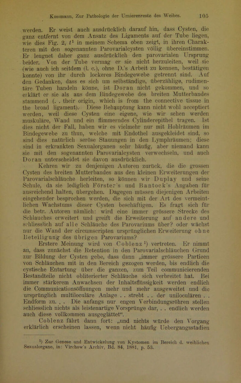 werden. Er weist auch ausdrücklich darauf hin, dass Cysten, die ganz entfernt von dem Ansatz des Ligaments auf der Tube liegen, wie dies Fig. 2, t1 in meinem Schema oben zeigt, in ihren Charak- teren mit den sogenannten Parovarialcysten völlig übereinstimmen. Er leugnet daher ganz ausdrücklich den parovarialen Ursprung beider. Von der Tube vermag er sie nicht herzuleiten, weil sie (wie auch ich seitdem (1. c.), ohne D.’s Arbeit zu kennen, bestätigen konnte) von ihr durch lockeres Bindegewebe getrennt sind. Auf den Gedanken, dass es sich um selbständige, überzählige, rudimen- täre Tuben handeln könne, ist Doran nicht gekommen, und so erklärt er sie als aus dem Bindegewebe des breiten Mutterbandes stammend (. . their origin, which is from the connective tissue in the broad ligament). Diese Behauptung kann nicht wohl acceptiert werden, weil diese Cysten eine eigene, wie wir sehen werden muskuläre, Wand und ein flimmerndes Cylinderepithel tragen. Ist dies nicht der Fall, haben wir es vielmehr nur mit Hohlräumen im Bindegewebe zu thun, welche mit Endothel ausgekleidet sind, so sind dies natürlich seröse Stauungen in den Lymphräumen: diese sind in erkrankten Sexualorganen sehr häufig, aber niemand kann sie mit den sogenannten Parovarialcysten verwechseln, und auch Doran unterscheidet sie davon ausdrücklich. Kehren wir zu denjenigen Autoren zurück, die die grossen Cysten des breiten Mutterbandes aus den kleinen Erweiterungen der Parovarialschläuche herleiten, so können wir Duplay und seine Schule, da sie lediglich Förster's und Bantock's Angaben für ausreichend halten, übergehen. Dagegen müssen diejenigen Arbeiten eingehender besprochen werden, die sich mit der Art des vermeint- lichen Wachstums dieser Cysten beschäftigen. Es fragt sich für die betr. Autoren nämlich: wird eine immer grössere Strecke des Schlauches erweitert und greift die Erweiterung auf andere und schliesslich auf alle Schläuche des Parovariums über? oder wächst nur die Wand der circumscripten ursprünglichen Erweiterung ohne Beteiligung des übrigen Parovariums? Erstere Meinung wird von Coblenz1) vertreten. Er nimmt an, dass zunächst die Retention in den Parovarialschläuchen Grund zur Bildung der Cysten gebe, dass dann „immer grössere Partieen von Schläuchen mit in den Bereich gezogen werden, bis endlich die cystische Entartung über die ganzen, zum Teil communicierenden Bestandteile nicht obliterierter Schläuche sich verbreitet hat. Bei immer stärkerem Anwachsen der Inhaltsflüssigkeit werden endlich die Comraunicationsöffnungen mehr und mehr ausgeweitet und die ursprünglich multiloculäre Anlage . . strebt . . der uniloculären . . Endform zu. . . Die anfangs nur engen Verbindungsröhren stellen schliesslich nichts als leistenartige Vorsprünge dar, . . endlich werden auch diese vollkommen ausgeglättet“. Coblenz fährt dann fort: „und nichts würde den Vorgang erklärlich erscheinen lassen, wenn nicht häufig Uebergangsstadien b Zur Genese und Entwickelung von Kystomen im Bereich d. weiblichen Sexualorgane, in: Virehow's Archiv, Bd. 84, 1881, p. 53.