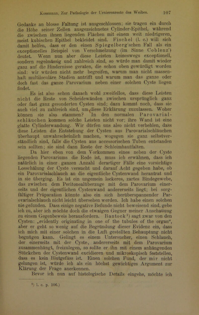 Gedanke an blosse Faltung ist ausgeschlossen; sie tragen ein durch die Höhe seiner Zellen ausgezeichnetes Cylinder-Epithel, während die zwischen ihnen liegenden Flächen mit einem weit niedrigeren, meist kubischen Epithel bekleidet sind. Fischel (1. c.) will sich damit helfen, dass er den einen Spiegelberg’schen Fall als ein exceptionelles Beispiel von Verschmelzung (im Sinne Coblenz’) deutet. Wenn nun aber diese Leisten keineswegs exceptionell, sondern regelmässig und zahlreich sind, so würde man damit wieder ganz auf die Hindernisse geraten, die schon oben gewürdigt worden sind: wir würden nicht mehr begreifen, warum man nicht massen- haft multiloculäre Stadien antrifft und warum man das ganze oder doch fast das ganze Parovarium neben einer solchen Cyste liegen findet. Es ist also schon danach wohl zweifellos, dass diese Leisten nicht die Reste von Scheidewänden zwischen ursprünglich ganz oder fast ganz gesonderten Cysten sind; dazu kommt noch, dass sie auch viel zu zahlreich sind, umbliese Erklärung zuzulassen. Woher können sie also stammen? In den normalen Parovarial- schläuchen kommen solche Leisten nicht vor; ihre Wand ist eine glatte Cylinderwandung. Wir dürfen uns also nicht verhehlen, dass diese Leisten die Entstehung der Cysten aus Parovarialschläuchen überhaupt unwahrscheinlich machen, wogegen sie ganz selbstver- ständlich sind, falls die Cysten aus accessorischen Tuben entstanden sein sollten; sie sind dann Reste der Schleimhautfalten. Da hier eben von dem Yorkommeu eines neben der Cyste liegenden Parovariums die Rede ist, muss ich erwähnen, dass ich natürlich in einer ganzen Anzahl derartiger Fälle eine vorsichtige Losschälung der Cyste versucht und darauf Acht gegeben habe, ob ein Parovarialschlauch an die eigentliche Cystenwand herantrat und in sie überging. Es ist ein ungemein lockeres, zartes Bindegewebe, das zwischen dem Peritonealüberzuge mit dem Parovarium einer- seits und der eigentlichen Cystenwand andererseits liegt; bei sorg- fältiger Präparation könnte also ein sich herüberspannender Par- ovarialschlauch nicht leicht übersehen werden. Ich habe einen solchen nie gefunden. Dass einige negative Befunde nicht beweisend sind, gebe ich zu, aber ich möchte doch die etwaigen Gegner meiner Anschauung zu einem Gegenbeweis herausfordern. Bantock1) sagt zwar von den Cysten: „evidently originating in one of the tubules of the organ“, aber er geht so wenig auf die Begründung dieser Evidenz ein, dass ich mich mit einer solchen in die Luft gestellten Behauptung nicht begnügen kann. Gelingt es einem Untersuchen, einen Schlauch, der einerseits mit der Cyste, andererseits mit dem Parovarium zusammenhängt, freizulegen, so sollte er ihn mit einem anhängenden Stückchen der Cystenwand excidieren und mikroskopisch feststellen, dass es kein Blutgefäss ist. Einen solchen Fund, der mir nicht gelungen ist, würde ich als ein höchst gewichtiges Argument zur Klärung der Finge anerkennen. Bevor ich nun auf histologische Details eingehe, möchte ich ») l. c. p. 10G.)