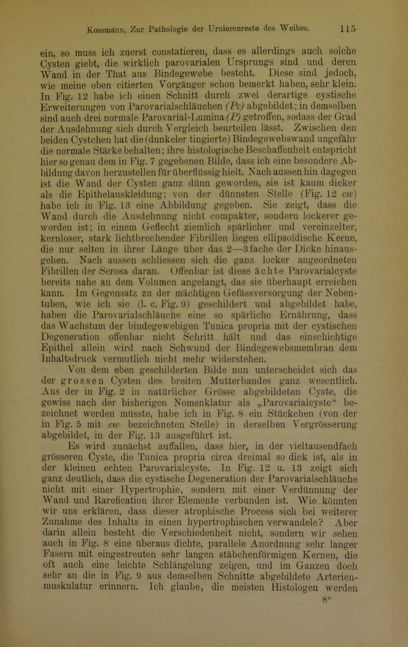 ein, so muss ich zuerst constatieren, dass es allerdings auch solche Cysten giebt, die wirklich parovarialen Ursprungs sind und deren Wand in der That aus Bindegewebe besteht. Diese sind jedoch, wie meine oben citierten Vorgänger schon bemerkt haben, sehr klein, ln Fig. 12 habe ich einen Schnitt durch zwei derartige cystische Erweiterungen von Parovarialschläuchen (Pc) abgebildet; in demselben sind auch drei normale Parovarial-Lumina (P) getroffen, sodass der Grad der Ausdehnung sich durch Vergleich beurteilen lässt. Zwischen den beiden Cystchen hat die (dunkeier tingierte) Bindegewebswand ungefähr die normale Stärke behalten; ihre histologische Beschaffenheit entspricht hier so genau dem in Fig. 7 gegebenen Bilde, dass ich eine besondere Ab- bildung davon herzustellen für überflüssig hielt. Nach aussen hin dagegen ist die Wand der Cysten ganz dünn geworden, sie ist kaum dicker als die Epithelauskleidung; von der dünnsten Stelle (Fig. 12 cw) habe ich in Fig. 13 eine Abbildung gegeben. Sie zeigt, dass die Wand durch die Ausdehnung nicht compakter, sondern lockerer ge- worden ist; in einem Geflecht ziemlich spärlicher und vereinzelter, kernloser, stark lichtbrechender Fibrillen liegen ellipsoi'dische Kerne, die nur selten in ihrer Länge über das 2—3 fache der Dicke hinaus- gehen. Nach aussen schliessen sich die ganz locker angeordneten Fibrillen der Serosa daran. Offenbar ist diese ächte Parovarialeyste bereits nahe an dem Volumen angelangt, das sie überhaupt erreichen kann. Im Gegensatz zu der mächtigen Gefässversorgung der Neben- tuben, wie ich sie (1. c. Fig. 9) geschildert und abgebildet habe, haben die Parovarialschläuche eine so spärliche Ernährung, dass das Wachstum der bindegewebigen Tunica propria mit der cystischen Degeneration offenbar nicht Schritt hält und das einschichtige Epithel allein wird nach Schwund der Bindegewebsraembran dem Inhaltsdruck vermutlich nicht mehr widerstehen. Von dem eben geschilderten Bilde nun unterscheidet sich das der grossen Cysten des breiten Mutterbandes ganz wesentlich. Aus der in Fig. 2 in natürlicher Grösse abgebildeten Cyste, die gewiss nach der bisherigen Nomenklatur als „Parovarialeyste“ be- zeichnet werden müsste, habe ich in Fig. 8 ein Stückchen (von der in Fig. 5 mit cw bezeichneten Stelle) in derselben Vergrösserung abgebildet, in der Fig. 13 ausgeführt ist. Es wird zunächst auffallen, dass hier, in der vieltausendfach grösseren Cyste, die Tunica propria circa dreimal so dick ist, als in der kleinen echten Parovarialeyste. In Fig. 12 u. 13 zeigt sich ganz deutlich, dass die cystische Degeneration der Parovarialschläuche nicht mit einer Hypertrophie, sondern mit einer Verdünnung der Wand und Rarefication ihrer Elemente verbunden ist. Wie könnten wir uns erklären, dass dieser atrophische Proeess sich bei weiterer Zunahme des Inhalts in einen hypertrophischen verwandele? Aber darin allein besteht die Verschiedenheit nicht, sondern wir sehen auch in Fig. 8 eine überaus dichte, parallele Anordnung sehr langer Fasern mit eingestreuten sehr langen stäbchenförmigen Keimen, die oft auch eine leichte Schlängelung zeigen, und im Ganzen doch sehr an die in Fig. 9 aus demselben Schnitte abgebildete Arterien- muskulatur erinnern. Ich glaube, die meisten Histologen werden 8*