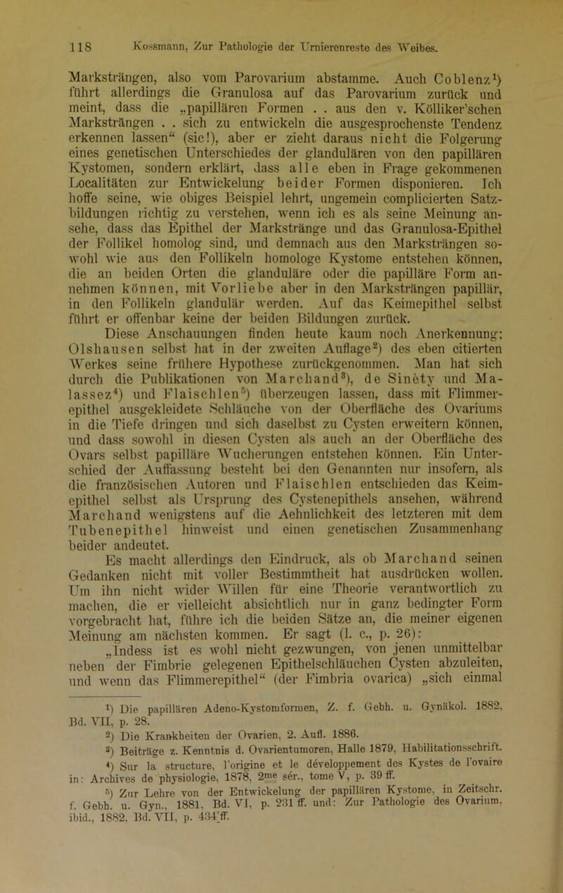 Marksträngen, also vom Parovarium abstamme. Auch Coblenz1 2 *) führt allerdings die Granulosa auf das Parovarium zurück und meint, dass die „papillären Formen . . aus den v. Kölliker’schen Marksträngen . . sich zu entwickeln die ausgesprochenste Tendenz erkennen lassen“ (sic!), aber er zieht daraus nicht die Folgerung eines genetischen Unterschiedes der glandulären von den papillären Kystomen, sondern erklärt, dass alle eben in Frage gekommenen Localitäten zur Entwickelung beider Formen disponieren. Ich hoffe seine, wie obiges Beispiel lehrt, ungemein complicierten Satz- bildungen richtig zu verstehen, wenn ich es als seine Meinung an- sehe, dass das Epithel der Markstränge und das Granulosa-Epithel der Follikel homolog sind, und demnach aus den Marksträngen so- Avohl wie aus den Follikeln homologe Kystome entstehen können, die an beiden Orten die glanduläre oder die papilläre Form an- nehmen können, mit Vorliebe aber in den Marksträngen papillär, in den Follikeln glandulär werden. Auf das Keimepithel selbst führt er offenbar keine der beiden Bildungen zurück. Diese Anschauungen finden heute kaum noch Anerkennung: Olshausen selbst hat in der zweiten Auflage8) des eben citierten Werkes seine frühere Hypothese zurückgenommen. Man hat sich durch die Publikationen von March and8), de Sinety und Ma- lassez4) und Flaischlen5 * *) überzeugen lassen, dass mit Flimmer- epithel ausgekleidete Schläuche von der Oberfläche des Ovariums in die Tiefe dringen und sich daselbst zu Cysten erweitern können, und dass sowohl in diesen Cysten als auch an der Oberfläche des Ovars selbst papilläre Wucherungen entstehen können. Ein Unter- schied der Auffassung besteht bei den Genannten nur insofern, als die französischen Autoren und Flaischlen entschieden das Keim- epithel selbst als Ursprung des Cystenepithels ansehen, während Marchand Avenigstens auf die Aehnlichkeit, des letzteren mit dem Tubenepithel hinweist und einen genetischen Zusammenhang beider andeutet. Es macht allerdings den Eindruck, als ob Marchand seinen Gedanken nicht mit voller Bestimmtheit hat ausdrücken wollen. Um ihn nicht Avider Willen für eine Theorie verantAvortlich zu machen, die er vielleicht absichtlich nur in ganz bedingter Form vorgebracht hat, führe ich die beiden Sätze an, die meiner eigenen Meinung am nächsten kommen. Er sagt (1. c., p. 26): „Lndess ist es Avohl nicht gezwungen, Aron jenen unmittelbar neben der Fimbrie gelegenen Epithelschläuchen Cysten abzuleiten, und Avenn das Flimmerepithel“ (der Fimbria ovarica) „sieh einmal 1) Die papillären Adeno-Kystoroformen, Z. f. Gebh. u. Gynäkol. 1882, Bd. vn, p. 28. 2) Die Krankheiten der Ovarien, 2. Aufl. 1886. 8) Beiträge z. Kenntnis d. Ovarientumoren, Hallo 1879, Habilitationsschrilt. 4) Sur la structure, l'origine et le developpement des Kystes de l’ovaire in: Archives de Physiologie, 1878, 25? ser., tomeV, p. 39ff. 6) Zur Lehre von der Entwickelung der papillären Kystome, in Zeitschr. f. Gebh. u. Gyn., 1881, Bd. VI, p. 231 ff. und: Zur Pathologie des Ovarium, ibid., 1882. Bd. VII, p. 434’ff.