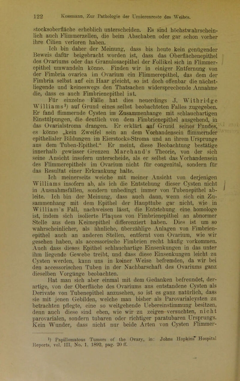 Stocksoberfläche erheblich unterscheiden. Es sind höchstwahrschein- lich auch Flimmerzellen, die beim Abschaben oder gar schon vorher ihre Cilien verloren haben. Ich bin daher der Meinung, dass bis heute kein genügender Beweis dafür beigebracht worden ist, dass das Oberflächenepithel des Ovariums oder das Granulosaepithel der Follikel sich in Flimmer- epithel umwandeln könne. Finden wir in einiger Entfernung von der Fimbria ovarica im Ovariura ein Flimraerepithel, das dem der Fimbria selbst auf ein Haar gleicht, so ist doch offenbar die nächst- liegende und keineswegs den Thatsachen widersprechende Annahme die, dass es auch Fimbrienepithel ist. Für einzelne Fälle hat dies neuerdings J. Withridge Williams1) auf Grund eines selbst beobachteten Falles zugegeben. Er fand flimmernde Cysten im Zusammenhänge mit schlauchartigen Einstülpungen, die deutlich von dem Fimbrienepithel ausgehend, in das Ovarialstroma drangen. Er erklärt auf Grund seines Fundes, es könne „kein Zweifel sein an dem Vorhandensein flimmernder epithelialer Bildungen im Eierstocks-Stroma und an ihrem Ursprünge aus dem Tuben-Epithel.“ Er meint, diese Beobachtung bestätige innerhalb gewisser Grenzen Marchand's Theorie, von der sich seine Ansicht insofern unterscheide, als er selbst das Vorhandensein des Flimmerepithels im Ovarium nicht für congenital, sondern für das Resultat einer Erkrankung halte. Ich meinerseits weiche mit meiner Ansicht von derjenigen Williams insofern ab, als ich die Entstehung dieser Cysten nicht in Ausnahmsfällen, sondern unbedingt immer von Tubenepithel ab- leite. Ich bin der Meinung, dass auch dann, wenn sich ein Zu- sammenhang mit dem Epithel der Haupttube gar nicht, wie in William's Fall, nachweisen lässt, die Entstehung eine homologe ist, indem sich isolierte Plaques von Fimbrienepithel an abnormer Stelle aus dem Keimepithel differenziert haben. Dies ist um so wahrscheinlicher, als ähnliche, überzählige Anlagen von Fimbrien- epithel auch an anderen Stellen, entfernt vom Ovarium, wie wir gesehen haben, als accessorischc Fimbrien recht häufig Vorkommen. Auch dass dieses Epithel schlauchartige Einsenkungen in das unter ihm liegende Gewebe treibt, und dass diese Einsenkungen leicht zu Cysten werden, kann uns in keiner Weise befremden, da wir bei den accessorischen Tuben in der Nachbarschaft des Ovariums ganz dieselben Vorgänge beobachten. Hat man sich aber einmal mit dem Gedanken befreundet, der- artige, von der Oberfläche des Ovariums aus entstandene Cysten als Derivate von Tubenepithel anzusehen, so ist es ganz natürlich, dass sie mit jenen Gebilden, welche man bisher als Parovarialcysten zu betrachten pflegte, eine so weitgehende Uebereinstimmung besitzen, denn auch diese sind eben, wie wir zu zeigen-versuchten, nicht parovarialen, sondern tubaren oder richtiger paratubaren Ursprungs. Kein Wunder, dass nicht nur beide Allen von Cysten Flimmer- *) Papillomatous Tumors ot' the Ovary, in: Johns Hopkins Hospital Reports, vol. 1H, No. 1, 1892, pag. 20 ff.