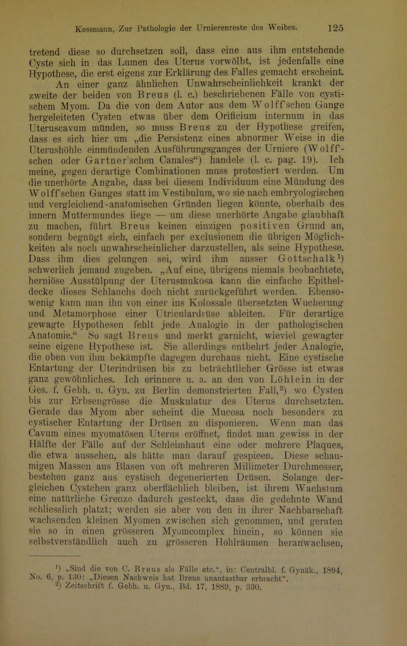 tretend diese so durchsetzen soll, dass eine aus ihm entstehende Cyste sich in das Lumen des Uterus vorwölbt, ist jedenfalls eine Hypothese, die erst eigens zur Erklärung des Falles gemacht erscheint. An einer ganz ähnlichen Unwahrscheinlichkeit krankt der zweite der beiden von Breus (1. c.) beschriebenen Fälle von cysti- schem Myom. Da die von dem Autor aus dem W olffsehen Gange hergeleiteten Cysten etwas über dem Orificium internum in das Uteruscavum münden, so muss Breus zu der Hypothese greifen, dass es sich hier um „die Persistenz eines abnormer Weise in die Uterushöhle einmündenden Ausführungsganges der Urniere (Wolff- schen oder Gartner’schen Canales“) handele (1. c. pag. 19). Ich meine, gegen derartige Combinationen muss protestiert werden. Um die unerhörte Angabe, dass bei diesem Individuum eine Mündung des W olff sehen Ganges statt im Vestibulum, wo sie nach embryologischen und vergleichend-anatomischen Gründen liegen könnte, oberhalb des innern Muttermundes liege — um diese unerhörte Angabe glaubhaft zu machen, führt Breus keinen einzigen positiven Grund an, sondern begnügt sich, einfach per exclusionem die übrigen Möglich- keiten als noch unwahrscheinlicher darzustellen, als seine Hypothese. Dass ihm dies gelungen sei, wird ihm ausser Gottschalk1) schwerlich jemand zugeben. „Auf eine, übrigens niemals beobachtete, herniöse Ausstülpung der Uterusmukosa kann die einfache Epithel- decke dieses Schlanchs doch nicht zurückgeführt werden. Ebenso- wenig kann man ihn von einer ins Kolossale übersetzten Wucherung und Metamorphose einer Utriculardiüse ableiten. Für derartige gewagte Hypothesen fehlt jede Analogie in der pathologischen Anatomie.“ So sagt Breus und merkt garnieht, wieviel gewagter seine eigene Hypothese ist. Sie allerdings entbehrt jeder Analogie, die oben von ihm bekämpfte dagegen durchaus nicht. Eine cystische Entartung der Uterindrüsen bis zu beträchtlicher Grösse ist etwas ganz gewöhnliches. Ich erinnere u. a. an den von Löh lein in der Ges. f. Gebh. u. Gyn. zu Berlin demonstrierten Fall,2) wo Cysten bis zur Erbsengrösse die Muskulatur des Uterus durchsetzten. Gerade das Myom aber scheint die Mucosa noch besonders zu cystischer Entartung der Drüsen zu disponieren. Wenn man das Cavum eines rayomatösen Uterus erötfnet, findet man gewiss in der Hälfte der Fälle auf der Schleimhaut eine oder mehrere Plaques, die etwa aussehen, als hätte man darauf gespieen. Diese schau- migen Massen aus Blasen von oft mehreren Millimeter Durchmesser, bestehen ganz aus cystisch degenerierten Drüsen. Solange der- gleichen Cystchen ganz oberflächlich bleiben, ist ihrem Wachstum eine natürliche Grenze dadurch gesteckt, dass die gedehnte Wand schliesslich platzt; werden sie aber von den in ihrer Nachbarschaft wachsenden kleinen Myomen zwischen sich genommen, und geraten sie so in einen grösseren Myomcomplex hinein, so können sie selbstverständlich auch zu grösseren Hohlräumen heranwachsen, ') .Sind die von C. Brous als Fälle ctc.u, in: Centrnlbl. f. Gynäk;, 1894, No. 6, p. 130: .Diesen Nachweis hat Brous unantastbar erbracht“. 2) Zeitschrift f. Gebh. u. Gyn., Bd. 17, 1889, p. 330.