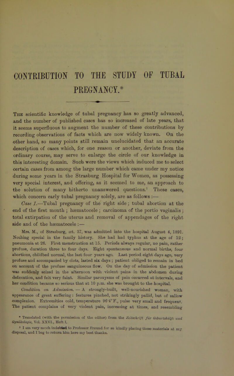 CONTRIBUTION TO THE STUDY OF TUBAL PREGNANCY.* The scientific knowledge of tubal pregnancy has so greatly advanced, and the number of published cases has so increased of late years, that it seems superfluous to augment the number of these contributions by recording observations of facts which are now widely known. On the other hand, so many points still remain unelucidated that an accurate description of cases which, for one reason or another, deviate from the ordinary course, may serve to enlarge the circle of our knowledge in this interesting domain. Such were the views which induced me to select certain cases from among the large number which came under my notice during some years in the Strasburg Hospital for Women, as possessing very special interest, and oflFering, as it seemed to me, an approach to the solution of many hitherto unanswered questions.^ These cases, which concern early tubal pregnancy solely, are as follows :— Case 1.—Tubal pregnancy of the right side; tubal abortion at the end of the flrst month ; hsematocele ; carcinoma of the portio vaginalis; total extirpation of the uterus and removal of appendages of the right side and of the hsematocele :— Mrs. M., of Strasburg, tet. 37, was admitted into the hospital August 4, 1891. Nothing special in the family history. She had had typhus at the age of 12; pneumonia at 26. First menstruation at 15. Periods always regular, no pain, rather profuse, duration three to four days. Eight spontaneous and normal births, four abortions, childbed normal, the last four years ago. Last period eight days ago, very profuse and accompanied by clots, lasted six days ; patient obliged to remain in bed on account of the profuse sanguineous How. On the day of admission the patient was suddenly seized in the afternoon with violent pains in the abdomen during defalcation, and felt very faint. Similar paroxysms of pain occurred at intervals, and her condition became so serious that at 10 p.m. she was brought to the hospital. Condition on Admission. — A strongly-built, well-nourished woman, with appearance of great suffering: features pinched, not strikingly pallid, but of sallow complexion. Extremities cold, temperature 96'4°F., pulse very small and frequent. The patient complains of very violent pain, increasing at times, and resembling * Translated (with the permission of the editor) from the Zcilschrift fiir OeburUhiit/c inul Qyruikologie, Vol. XXVI., Heft 1. ' I am very moeh indebted to Professor tVeund for so kindly placing these materials at my disposal, and I beg to return him hero my best tliauks.