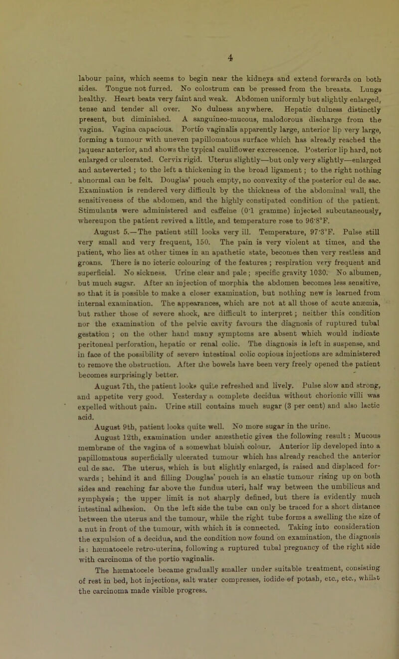 labour pains, which seems to begin near the kidneys and extend forwards on both sides. Tongue not furred. No colostrum can be pressed from the breasts. Lungs healthy. Heart beats very faint and weak. Abdomen uniformly but slightly enlarged, tense and tender all over. No dulness anywhere. Hepatic dulness distinctly present, but diminished. A sanguineo-mucous, malodorous discharge from the vagina. Vagina capacious. Portio vaginalis apparently large, anterior lip very large, forming a tumour with uneven papillomatous surface which has already reached the laquear anterior, and shows the typical cauliflower excrescence. Posterior lip hard, not enlarged or ulcerated. Cervix rigid. Uterus slightly—but only very slightly—enlarged and anteverted ; to the left a thickening in the broad ligament; to the right nothing . abnormal can be felt. Douglas’ pouch empty, no convexity of the posterior cul de sac. Examination is rendered very ditflcult by the thickness of the abdominal wall, the sensitiveness of the abdomen, and the highly constipated condition of the patient. Stimulants were administered and cafieiue (OT gramme) injected subcutaneously, whereupon the patient revived a little, and temperature rose to 96'8°F. August 5.—The patient still looks very ill. Temperature, 97'3°F. Pulse still very small and very frequent, 150. The pain is very violent at times, and the patient, who lies at other times in an apathetic state, becomes then very restless and groans. There is no icteric colouring of the features ; respiration very frequent and superficial. No sickness. Urine clear and pale ; specific gravity 1030. No albumen, ' but much sugar. After an injection of morphia the abdomen becomes less sensitive, so tliat it is possible to make a closer examination, but nothing new is learned from internal examination. The appearances, which are not at all those of acute amcmia, but rather those of severe shock, are difiBcult to interpret; neither this condition nor the examination of the pelvic cavity favours the diagnosis of ruptured tubal gestation ; on the other hand many symptoms are absent which would indicate peritoneal perforation, hepatic or renal colic. The diagnosis is left in suspense, and in face of the possibility of sevem intestinal colic copious injections are administered to remove the obstruction. After die bowels have been very freely opened the patient becomes surprisingly better. August 7th, the patient looks qui‘./e refreshed and lively. Pulse slow and strong, and appetite very good. Yesterday a complete decidua without chorionic villi was ■ expelled without pain. Urine still contains much sugar (3 per cent) and also lactic acid. August 9th, patient looks quite well. No more sugar in the urine. August 12Ui, examination under anresthetic gives the following result: Mucous membrane of the vagina of a somewhat bluish colour. Anterior lip developed into a papillomatous superficially ulcerated tumour which has already reached the anterior cul de sac. The uterus, which is bub slightly enlarged, is raised and displaced for- wards ; behind it and filling Douglas’ pouch is an elastic tumour rising up on both sides and reaching far above the fundus uteri, half way between the umbilicus and symphysis ; the upper limit is not sharply defined, but there is evidently much intestinal adhesion. On the left side the tube can only be traced for a short distance between the uterus and the tumour, while the right tube forms a swelling the size of a nut in front of the tumour, with which ib is connected. Taking into consideration the expulsion of a decidua, and the condition now found bn examination, the diagnosis is : hscmatocele retro-uterina, following a ruptured tubal pregnancy of the right side with carcinoma of the portio vaginalis. The hajmatocele became gradually smaller under suitable treatment, consisting of rest in bed, hot injections, salt water compresses, iodide ef potash, etc., etc., whilst the carcinoma made visible progress.